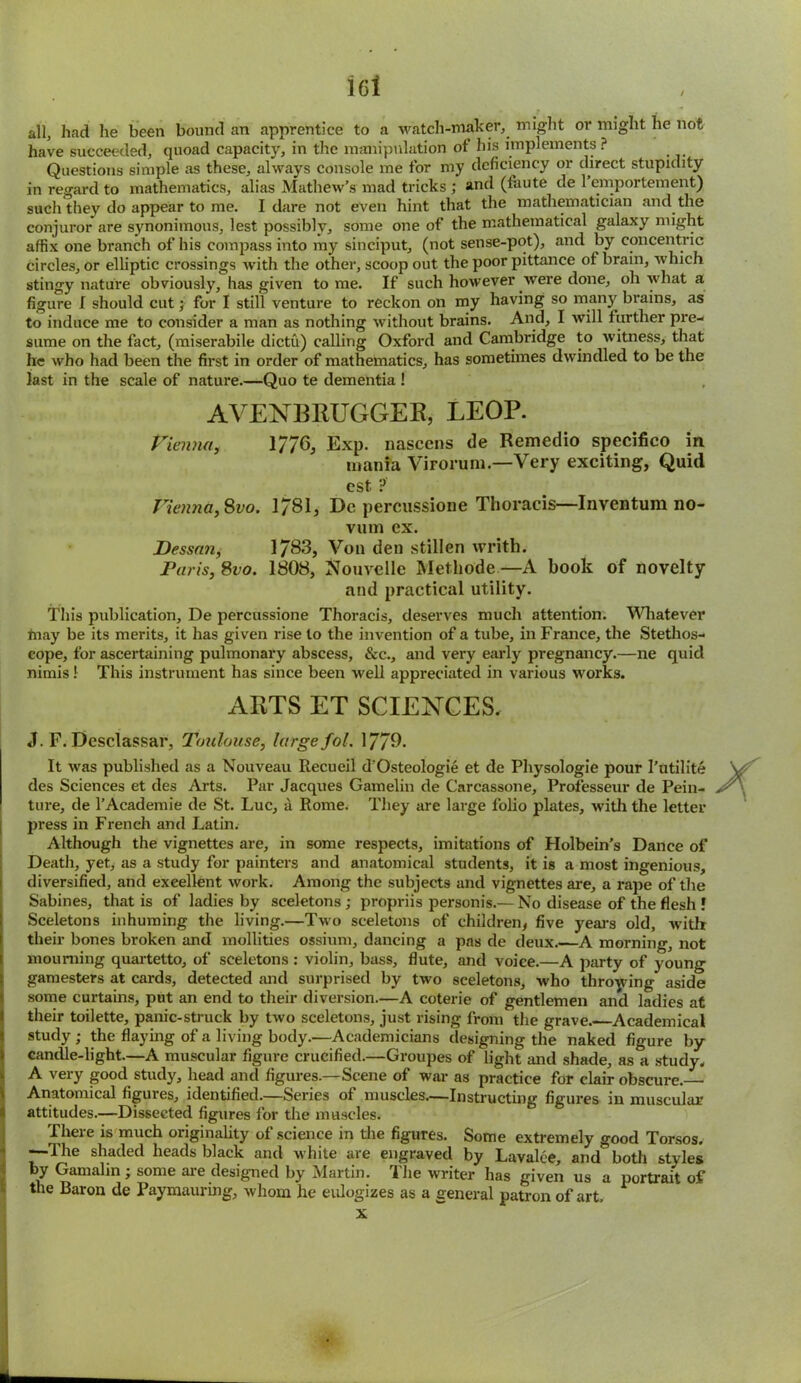 all, had he been bound an apprentice to a watch-maker, might or might he not have succeeded, quoad capacity, in the manipulation of his implements ? Questions simple as these, always console me for my deficiency or direct stupidity in regard to mathematics, alias Mathew’s mad tricks ; and (faute de 1 emportement) such they do appear to me. I dare not even hint that the mathematician and the conjuror are synonimous, lest possibly, some one of the mathematical galaxy might affix one branch of his compass into my sinciput, (not sense-pot), and by concentric circles, or elliptic crossings with the other, scoop out the poor pittance of brain, which stingy nature obviously, has given tome. If such however were done, oh what a figure I should cut for I still venture to reckon on my having so man}' brains, as to induce me to consider a man as nothing without brains. And, I will further pre- sume on the fact, (miserabile dictu) calling Oxford and Cambridge to witness, that he who had been the first in order of mathematics, has sometimes dwindled to be the last in the scale of nature.—Quo te dementia ! AVENBRUGGER, LEOP. Vienna, 1/76, Exp. nascens de Remedio specifico in mania Virorum.—Very exciting, Quid cst ? Vienna, Svo. 1781, Dc percussione Thoracis—Inventum no- vum ex. Dessan, 1783, Von den stillen writh. Paris, 8vo. 1808, Nouvelle Methode—A book of novelty and practical utility. This publication, De percussione Thoracis, deserves much attention. Whatever may be its merits, it has given rise to the invention of a tube, in France, the Stethos- cope, for ascertaining pulmonary abscess, &c., and very early pregnancy.—ne quid nimis 1 This instrument has since been well appreciated in various works. ARTS ET SCIENCES. J. F. Desclassar, Toulouse, large fol. 1770. It was published as a Nouveau Recueil d'Osteologie et de Physologie pour I’utilite des Sciences et des Arts. Par Jacques Gamelin de Carcassone, Professeur de Pein- ture, de l’Academie de St. Luc, a Rome. They are large folio plates, with the letter press in French and Latin. Although the vignettes are, in some respects, imitations of Holbein’s Dance of Death, yet, as a study for painters and anatomical students, it is a most ingenious, diversified, and excellent work. Among the subjects and vignettes are, a rape of the Sabines, that is of ladies by sceletons ; propriis personis.— No disease of the flesh ! Sceletons inhuming the living.—Two sceletons of children, five years old, with their bones broken and mollities ossium, dancing a pas de deux.-—A morning, not mourning quartetto, of sceletons : violin, bass, flute, and voice.—A party of young gamesters at cards, detected and surprised by two sceletons, who throwing aside some curtains, put an end to their diversion.—A coterie of gentlemen and ladies at ! their toilette, panic-struck by two sceletons, just rising from the grave. Academical study ; the flaying of a living body.—Academicians designing the naked figure by candle-light.—A muscular figure crucified.—Groupes of light and shade, as a study. A very good study, head and figures.—Scene of war as practice for clair obscure.— Anatomical figures, identified.—Series of muscles.—Instructing figures in muscular attitudes.—Dissected figures for the muscles. There is much originality of science in the figures. Some extremely good Torsos. —The shaded heads black and white are engraved by Lavalce, and both styles by Gamalin ; some are designed by Martin. The writer has given us a portrait of the Baron de Paymauring, whom he eulogizes as a general patron of art. x