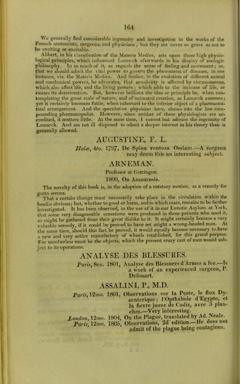 1G4 We generally find considerable ingenuity and investigation in the works of the French anatomists, surgeons, and physicians; but they are never so grave as not to be exciting or excitable. Alibert, in his classification of the Materia Medica, acts upon those high physio- logical principles, which influenced Lamarck afterwards in his display of zoologic philosophy. In so much of it, as regards the sense of feeling and movement; or, that we should admit the vital power to govern the phenomena of diseases, in one instance, viz. the Materia Medica. And farther, in the evolution of different animal and mechanical powers, he advocates, that sensibility is affected by circumstances, •which also affect life, and the living powers ; which adds to the increase of life, or causes its deterioration. But, however brilliant the idea or principle be, when con- templating the great scale of nature, and of animated creation, as Lamarck assumes; yet it certainly becomes futile, when suborned to the inferior object of a pliarmaceu- tical arrangement. And the speculative physician here, abases into the low com- pounding pharmacopolist. However, since, neither of these physiologists are ac- credited, it matters little. At the same time, T cannot but admire the ingenuity of Lamarck. And am not ill disposed to admit a deeper interest in his theory than is generally allowed. AUGUSTINE, F. L. HalcBj 4to. 1/97, De Spina ventosa Ossium.—A surgeon may deem this an interesting subject. / ARNEMAN. Professor at Gottingen. 1800, On Amaurosis. - The novelty of this book is, in the adoption of a rotatory motion, as a remedy for gutta serena. . That a certain change must necessarily take place in the circulation within the headis obvious; but, whether to good or harm, andin which cases, remains to be farther investigated. It has been observed, in the use of it in our Lunatic Asylum at York, that some very disagreeable sensations were produced in those patients who used it, as might be gathered from their great dislike to it. It might certainly become a very valuable remedy, if it could be proved to have set aright a wrong-headed man. At the same time, should this fact be proved, it would equally become necessary to have a new and very actiye manufactory of wheels established, for this grand purpose. For numberless must be the objects, which the present crazy cast of men would sub- ject to its-operations. ANALYSE DES BLESSURES. Paris, 8vo. 1801, Analyse des Blcssures d’Armes a feu.—Is a work of an experienced surgeon, P. Defouart. ASSALINI, P., M.D. Paris 12mo. 1801, Observations sur la Peste, le flux Dy- seutcriquc; l’Opthalmie d’Egypte, et la fievre jaune de Cadiz, avec 3 plan- ches.—Very interesting. London. 12mo. 1804, On the Plague, translated by Ad. Neale. Paris. V2mo. 1805, Observations, 2d edition.—He does not admit of the plague being contagious.