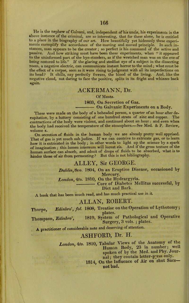 He is the nephew of Galvnni, and, independent of his uncle, his experiments in the above instance of the criminal, are so interesting, that for these alone, he is entitled to a place in the biography of our art. How beautifully yet hideously these experi- ments exemplify the accordance of the moving and moved principle. In such in- stances, man appears to be the creator; so perfect is his command of the active and passive. And how striking must have been these experiments, when “ it appeared to the uninformed part of the bye-stander8, as if the wretched man was on the eve of being restored to life. If the glaring and stedfast eye of a subject in the dissecting room, a negative electric, can communicate instant horror to the mind; what must be the effect of a corpse, seen as it were rising to judgment with all its imperfections on its head ? It chills, nay perfectly freezes, the blood of the living. And, like the negative cloud, not daring to face the positive, splits in its fright and whizzes back again. ACKERMANN, Dr. Of Mentz. 1803, On Secretion of Gas. On Galvanic Experiments on a Body. These were made on the body of a beheaded person, a quarter of an hour after de- capitation, by a battery consisting of one hundred strata of zinc and copper. The contractions of the body were violent, and continued about an hour : and even when the body had received the temperature of the atmosphere.—See Med. & P. Review, volume x. On secretion of fluids in the human body we are already pretty well apprised. That of gas is yet much sub judice. If we can contrive to extricate gas, or to learn how it is extricated in the body; in other words to light up the science by a spark of imagination ; this lumen internum will luceat eis. And if the gross texture of the human surface can absorb, and admit of drops of fluids to be absorbed, what is to hinder those of air from permeating ? But this is not bibliography. ALLEY, Sir GEORGE. Dublin,8vo. 1804, On an Eruptive Disease, occasioned by Mercury. London, Ato. 1810, On the Hydrargyria. — Cure of Diabetes Mellitus successful, by Diet and Bark. A book that has been much read, and has much practical use in it. ALLAN, ROBERT. Thorpe, Edinbro’, fol. 1808, Treatise on the Operation of Lytliotomy; y plates. Thompson, Edinbro', 1819, System of Pathological and Operative Surgery, 3 vols. ; plates. A practitioner of considerable note and deserving of attention. ASHFORD, Dr. LI. London, 4to. 1810, 1814, Tabular Views of the Anatomy of the Human Body, 23 in number; well spoken of by the Med. andPhy. Jour- nal; they contain letter-p'jess only. On the Influence of Air on shut Sacs— not bad.