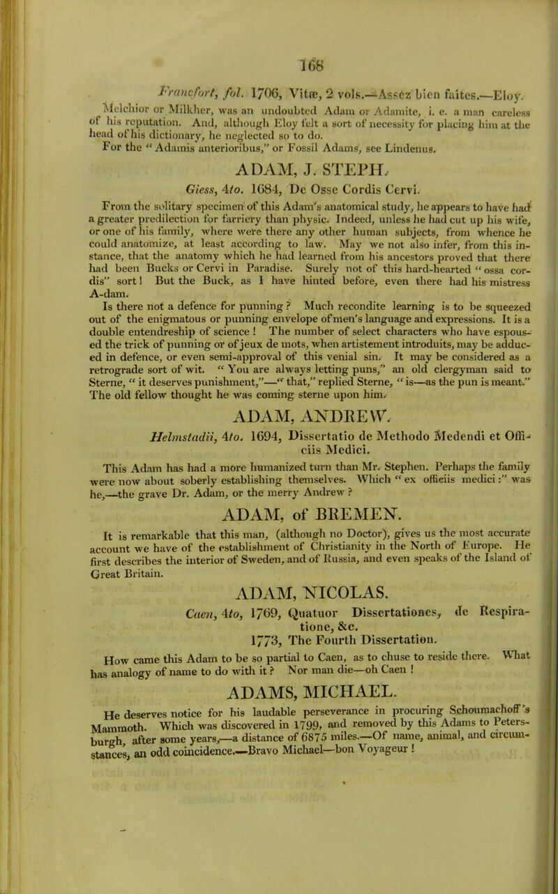 Francfort, fol. 170(5, Vitee, 2 vols.—Ass£z bien faitcs.—Eloy. Melchior or Milkher, was an undoubted Adam or Adamite, i. e. a man careless of liis reputation. And, although Eloy felt a sort of necessity for placing him at the head ot his dictionary, lie neglected so to do. For the “ Adamis anterioribus,” or Fossil Adams, see Lindenus. ADAM, J. STEPIL Giess, 4to. 1084, Dc Ossc Cordis Cervi. From the solitary specimen of this Adam’s anatomical study, he appears to have had a greater predilection for farriery than physic. Indeed, unless he had cut up his wife, or one of his family, where were there any other human subjects, from whence he could anatomize, at least according to law. May we not also infer, from this in- stance, that the anatomy which he had learned from his ancestors proved that there had been Bucks or Cervi in Paradise. Surely not of this hard-hearted “ ossa cor- dis” sort! But the Buck, as I have hinted before, even there had his mistress A-dam. Is there not a defence for punning ? Much recondite learning is to be squeezed out of the enigmatous or punning envelope of men’s language and expressions. It is a double entendreship of science ! The number of select characters who have espous- ed the trick of punning or of jeux de mots, when artistement introduits, may be adduc- ed in defence, or even semi-approval of this venial sin. It may be considered as a retrograde sort of wit. “ You are always letting puns,” an old clergyman said to Sterne, “ it deserves punishment,”—that,” replied Sterne, “ is—as the pun is meant.” The old fellow thought he was coming sterne upon him. ADAM, ANDREW, Helmstadii, 4/o, 1694, Dissertatio de Methodo Medendi et Offi- ciis Medici. This Adam has had a more humanized turn than Mr. Stephen. Perhaps the family were now about soberly establishing themselves. Which  ex offieiis mediciwas he,—the grave Dr. Adam, or the merry Andrew ? ADAM, of BREMEN. It is remarkable that this man, (although no Doctor), gives us the most accurate account we have of the establishment of Christianity in the North of Europe. He first describes the interior of Sweden, and of Russia, and even speaks of the Island of Great Britain. ADAM, NICOLAS. Caen, \to, 1 769, Quatuor Dissertationes, de Rcspira- tione, &c. 1//3, The Fourth Dissertation. How came this Adam to be so partial to Caen, as to chuse to reside there. What has analogy of name to do with it ? Nor man die—oh Caen ! ADAMS, MICHAEL. He deserves notice for his laudable perseverance in procuring Schoumachoff's Mammoth. Which was discovered in 1799, and removed by this Adams to Peters- burgh after some years,—a distance of 6875 miles.—Of name, animal, and circum- stances, an odd coincidence.—Bravo Michael—bon Voyageur !