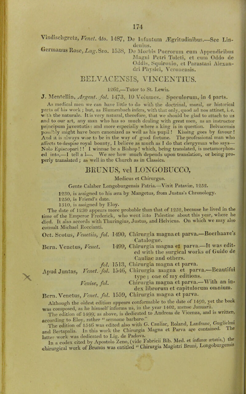 X Vindiscligretz, Tenet. 4/o. 148/, Dc Infantum iEgritudinibus.—See Lin- detiius. Germauus Rose, Lng.Svo. 1538, De Morins Puerorum cum Appendieibus Magni Petri Toleti, et cum Oddo de Oddis, Squironio, et Parastasi Alexan- dri Phvsiei, Vcronensis. BELVACENSIS, VINCENTIUS. 1262,—Tutor to St. Lewis. J. Mentellin, Argent, fol. 1473, 10 Volumes. Speculorum, in 4 parts. As medical men we can have little to do with the doctrinal, moral, or historical parts of his work ; but, as Bluinenbach infers, with that only, quod ad nos attinet, i. e. with the naturale. It is very natural, therefore, that we should be glad to attach to us and to our art, any man who has so much dealing with great men, as an instructor principum juventutis: and more especially where a king is in question. Belvacensis possibly might have been canonized as well as his pupil! Kissing goes by favour ! And it is always wise to be in the way of good fortune. The professional man who affects to despise royal bounty, I believe as much as I do that clergyman who says— Nolo Episcopari ! ! I winnae be a Bishop! which, being translated, is metamorphos- ed into,—I tell a 1—. We see how much depends upon translation, or being pro- perly translated; as well in the Church as in Classics. BRUNUS, vel LQNGOBUCCO, Medicus et Chirurgus. Gente Calaber Longoburgensis Patria.—Vixit Pataviae, 1252. 1230, is assigned to his aera by Mangetus, from Justus’s Chronology. 1250, is Friend’s date. 1310, is assigned by Eloy. The date of 1230 appears more probable than that of 1252, because he lived in the time of the Emperor Frederick, who went into Palestine about this year, where he died. It also accords with Thuringius, Justus, and Helvicus. On which we may also consult Michael Pioccianti. Oct. Seotus, Vcuetiis, fol. 1490, Chirurgia magna et parva.—Boerhaave’s Catalogue. Bern. Venetus, Venet. 1499, Chirurgia magna et parva.-—It was edit- ed with the surgical works of Guido de Cauliac and others. fol. 1513, Chirurgia magna et parva. Apud Juntas, Venet. fol. 154(3, Chirurgia magna et, parva.—Beautiful type ; one of my editions. Venise, fol. Chirurgia magna et parva.—With an in- dex librorum et capitulorum omnium. Bern. Venetus, Venet. fol. 1559, Chirurgia magna et parva. Although the oldest edition appears conformable to the date of 1490, yet the book was composed, as he himself informs us, in the year 1402, mense Januarii. The edition of 1499; as above, is dedicated to Andreas de Vicenza, and is written, according to Eloy, rather “ sermone barbaro.” . The edition of 1546 was edited also with G. Cauliac, Roland, Lanfranc, Gugne mi and Bertapalia. In this work the Chirurgia Magna et Parva aj-e contained. I he latter work was dedicated to Lig. de Padova. . N , In a codex cited by Apostolo Zeno, (vide Fabricii Bib. Med. et infinite aetatis,) 1 j chiruro-ical work of Brunus was entitled “ Chirurgia Magistri Brum, Longobuigensis