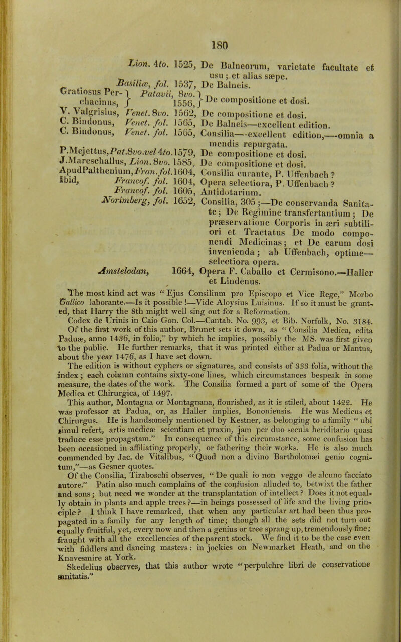 Lion. 4to. 1o2j, Dc Balneorum, varictate facultate et usu ; et alius saepe. . Iiasilice, fol. 1537, De Bulneis. Gratiosus Per- 4 Palcwii, 8vo.} chacinus, / 1556, / Dc coinpositione et dosi. V.Valgrisius, Venet. 8vo. 1562, De coinpositione et dosi. C. Bindonus, Venet. fol. 1565, De Bulneis—excellent edition. . indonus, Venet. fol. 1565, Consilia—excellent edition,—omnia a „ ., . mendis repurgata. P.Mojettus,Po68yo.i;eM/o.l579, De coinpositione et dosi. J.Mareschallus, Lion. Svo. 1585, De coinpositione et dosi. ApudPaltheniuin,i?>an./o^l604, Consilia eui ante, P. Uffenbaeh ? ibid, Francof. fol. 1604, Opera selectiora, P. Uffenbaeh ? Francof. fol. 1605, Autidotarium. Norimberg, fol. 1652, Consilia, 305 ;—De conservanda Sanita- te; De Regimine transfertantium ; De praeservatione Corporis in aeri subtili- ori et Traetatus De modo compo- nendi Medieiuas; et De earum dosi invenienda ; ab Uffenbaeh, optime— selectiora opera. Amstelodan, 1664, Opera F. Caballo et Cermisono.—Haller et Linden us. The most kind act was “ Ejus Consilinm pro Episcopo et Vice Rege,” Morbo Gallico laborante.—Is it possible !—Vide Aloysius Luisinus. If so it must be grant- ed, that Harry the 8th might well sing out for a Reformation. Codex de Urinis in Caio Gon. Col.—Cantab. No. 993, et Bib. Norfolk, No. 3184. Of the first work of this author. Brunet sets it down, as “ Consilia Medica, edita Paduae, anno 1436, in folio,” by which he implies, possibly the MS. was first given to the public. He further remarks, that it was printed either at Padua or Mantua, about the year 1476, as I have set down. The edition is without cyphers or signatures, and consists of 333 folia, without the index; each column contains sixty-one lines, which circumstances bespeak in some measure, the dates of the work. The Consilia formed a part of some of the Opera Medica et Chirurgica, of 1497- This author, Montagna or Montagnana, flourished, as it is stiled, about 1422. He was professor at Padua, or, as Haller implies, Bononiensis. He was Medicus et Chirurgus. He is handsomely mentioned by Kestner, as belonging to a family “ ubi gimul refert, artis medica; scientiam et praxin, jam per duo secula heriditario quasi traduce esse propagatam.” In consequence of this circumstance, some confusion has been occasioned in affiliating properly, or fathering their works. He is also much commended by Jac. de Vitalibus, “ Quod non a divino Bartholomaei genio cogni- tum,”—as Gesner quotes. Of the Consilia, Tiraboschi observes, “ De quali io non veggo de alcuno facciato autore.” Patin also much complains of the confusion alluded to, betwixt the father and sons; but need we wonder at the transplantation of intellect? Does it not equal- ly obtain in plants and apple trees ?—in beings possessed of life and the living prin- ciple? I think I have remarked, that when any particular art had been thus pro- pagated in a family for any length of time; though all the sets did not turn out equally fruitful, yet, every now and then a genius or tree sprang up, tremendously fine; fraught with all the excellencies of the parent stock. We find it to be the case even with fiddlers and dancing masters; in jockies on Newmarket Heath, and on the Knavesmire at York. Skedelius observes, that this author wrote “perpulchre libri de conservatione aanitatis.”
