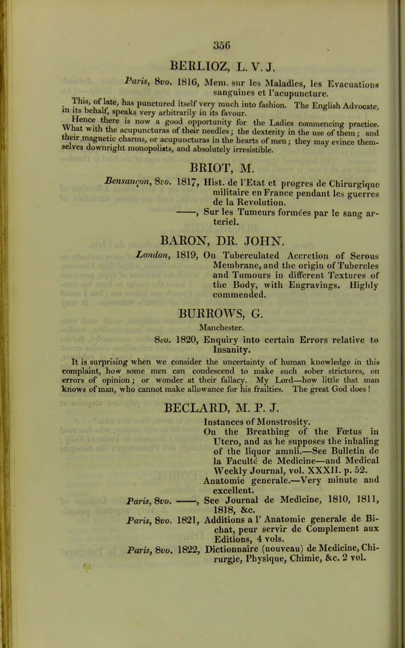 BERLIOZ, L. V. J. Paris, 8vo. 181G, Mem. sur les Maladies, les Evacuations sanguines ct l’acupuncture. - °f,late' h*s punctured itself very much into fashion. The English Advocate, in its behalf, speaks very arbitrarily in its favour. Hence there is now a good opportunity for the Ladies commencing practice, vvnat with the acupuncturas of their needles ; the dexterity in the use of them; and tneir .magnetic charms, or acupuncturas in the hearts of men; they may evince them- selves downright monopolists, and absolutely irresistible. BRIOT, M. Bensancon, 8to. 181/, Hist, de l’Etat ct progres de Chirurgiquc militaire en France pendant les guerres de la Revolution. , Sur les Tumeurs fonndes par le sang ar~ teriel. BARON, DR. JOHN. London, 1819, On Tuberculated Accretion of Serous Membrane, and the origin of Tubercles and Tumours in different Textures of the Body, with Engravings. Highly commended. BURROWS, G. Manchester. 8co. 1820, Enquiry into certain Errors relative to Insanity. It is surprising when we consider the uncertainty of human knowledge in this complaint, how some men can condescend to make such sober strictures, on errors of opinion; or wonder at their fallacy. My Lord—how little that man knows of man, who cannot make allowance for his frailties. The great God does ! BECLARD, M. P. J. Instances of Monstrosity. On the Breathing of the Foetus in Utero, and as he supposes the inhaling of the liquor amnii.—See Bulletin de la Faculte de Medicine—and Medical Weekly Journal, vol. XXXII. p. 52. Anatomie generale.—Very minute and excellent. Paris, 8vo. , See Journal de Medicine, 1810, 1811, 1818, &c. Paris, 8vo. 1821, Additions a V Anatomic generale de Bi- chat, peur servir dc Complement aux Editions, 4 vols. Paris, 8vo. 1822, Dictionnaire (nouveau) de Medicine, Chi- rurgjc, Physique, Chimie, &c. 2 vol.