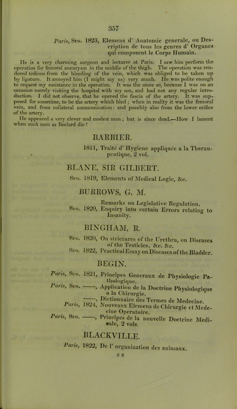 Paris, Svo. 1823, Eleraens d’ Anatomie gcneralc, ou Des- cription de tons les genres d’ Organcs qui composent 1c Corps Humain. He is a very charming surgeon and lecturer at Paris. I saw him perform the operation for femoral aneurysm in the middle of the thigh. The operation was ren- dered tedious from the bleeding of the vein, which was obliged to be taken up by ligature. It annoyed him (I might say us) very much. He was polite enough to request my assistance in the operation. It was the more so, because I was on an occasion merely visiting the hospital with my son, and had not any regular intro- duction. I did not observe, that he opened the fascia of the artery. It was sup- posed for sometime, to be the artery which bled ; when in reality it was the femoral vein, and from collateral communication: and possibly also from the lower orifice of the artery. He appeared a very clever and modest man ; but is since dead.—How I lament when such men as Beclard die ! BARBIER. 1811, Traite d’ Hygiene appliqude a la Therau- peutique, 2 vol. ISLANE, SIR GILBERT. Svo. 1819, Elements of Medical Logie, &c. BURROWS, G. M. Remarks on Legislative Regulation. Sr°. 1820, Enquiry into certain Errors relating to Insanity. BINGHAM, R. Svo. 1820, On strictures of the Urethra, on Diseases of the Testicles, &c. &c. 8yo. 1822, Practical Essay on Diseases of the Bladder. BEGIN. Pans, 8vo. 1821, Principes Gcneraux de Physiologic Pa- thologique. 1 oris, Sio. > Application de la Doctrine Physiologiquc a la Chirurgie. ■ 7UNT’ 5,ctlonnaire des Termcs de Medecine. Pons, 1824, ISouveaux Elemens de Chirurgie etMede- . trine Operatoire. Pans, Svo. , Principes de la nouvellc Doctrine Medi- eale, 2 vols. BLACIvVILLE. Paris, 1822, De 1’ organization des animaux. z z