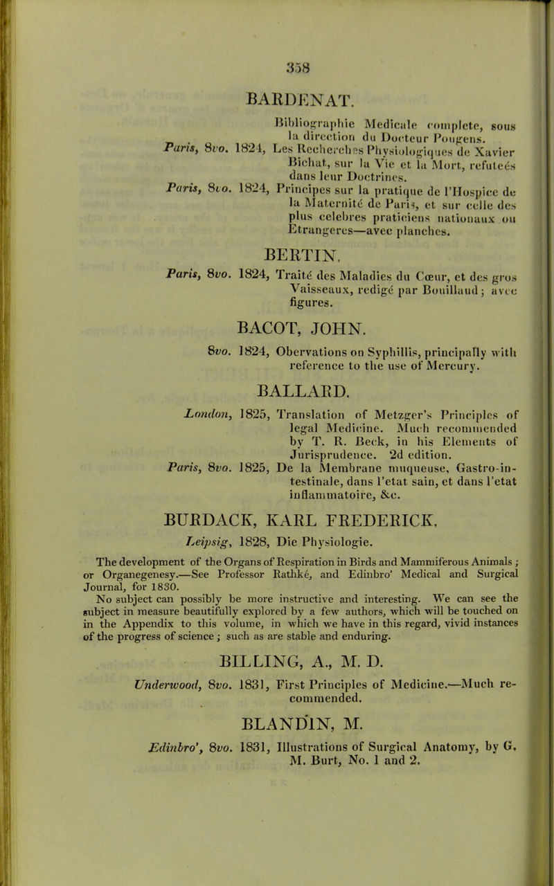 BARDENAT. Bibliographic Medicale complete, sous . direction du Doeteur Pougens. Paris, 8/o. 1821, Les Rechcrches Physiologiques dc Xavier Bichat, sur la Vie et la Mort, refutees dans leur Doctrines. Paris, 8to. 1824, Principes sur la pratique de l’Hospiec de la Maternity de Paris, et sur eelle des plus celebres pratieiens nationaux ou Etrangercs—avee planches. BERTIN. Paris, 8vo. 1824, Traits des Maladies du Cceur, et des gros Vaisseaux, redige par Bouillaud; avee figures. BACOT, JOHN. 8vo. 1824, Obervations on Syphillis, principally with reference to the use of Mercury. BALLARD. London, 1825, Translation of Metzger’s Principles of legal Medicine. Much recommended by T. R. Beck, in his Elements of Jurisprudence. 2d edition. Paris, 8vo. 1825, De la Membrane muqueuse, Gastro-in- testinale, dans l’etat. sain, et dans 1’etat inflammatoire, &c. BURDACK, KARL FREDERICK, Leipsig, 1828, Die Physiologie. The development of the Organs of Respiration in Birds and Mammiferous Animals ; or Organegenesy.—See Professor Rathke, and Edinbro’ Medical and Surgical Journal, for 1830. No subject can possibly be more instructive and interesting. We can see the subject in measure beautifully explored by a few authors, which will be touched on in the Appendix to this volume, in which we have in this regard, vivid instances of the progress of science • such as are stable and enduring. BILLING, A., M. D. Underwood, 8vo. 1831, First Principles of Medicine.—Much re- commended. BLAND1N, M. Edinbro8vo. 1831, Illustrations of Surgical Anatomy, by G. M. Burt, No. 1 and 2.