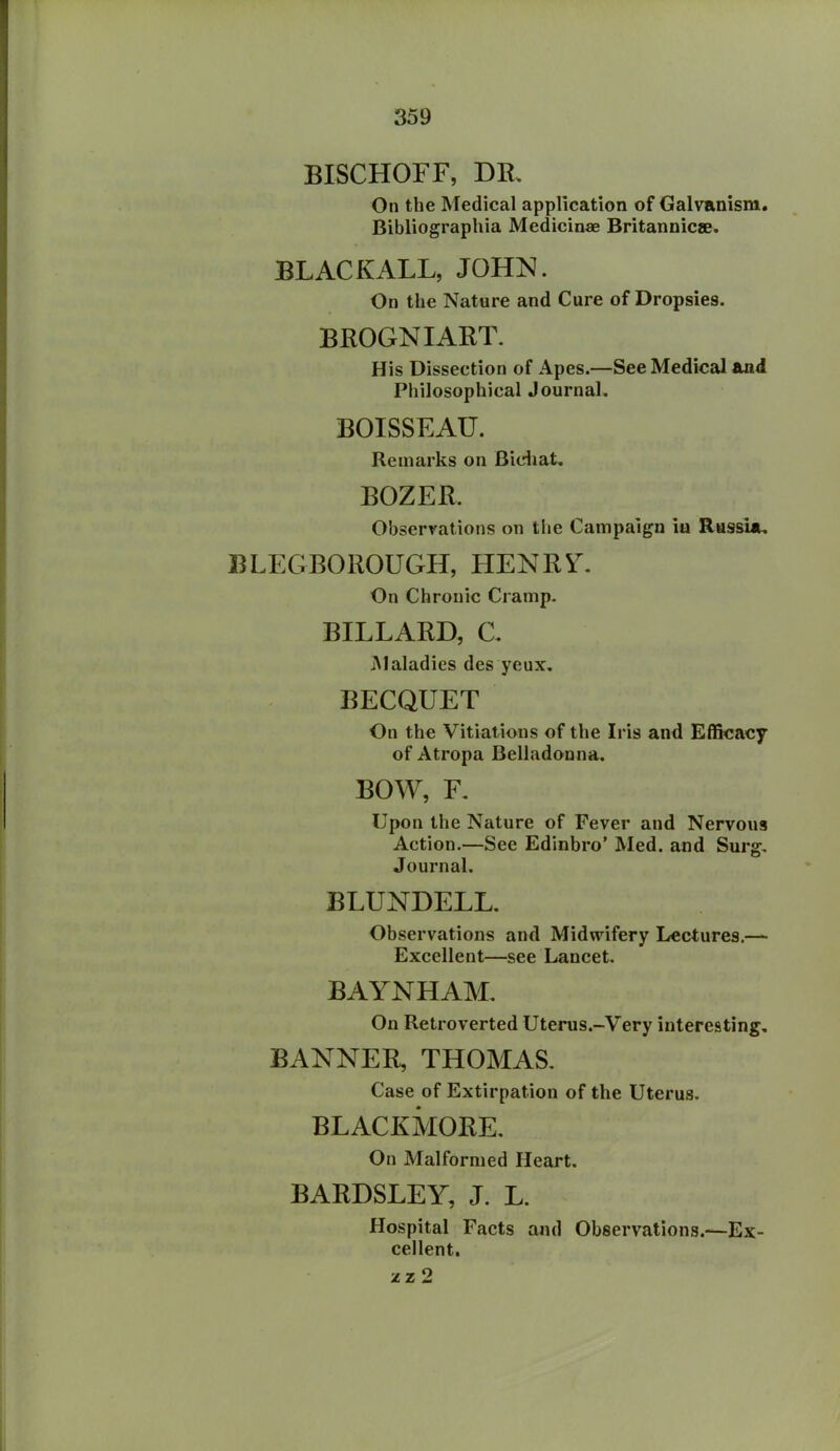 BISCHOFF, DR. On the Medical application of Galvanism. Bibliographia Medicinae Britannicae. BLACK ALL, JOHN. On the Nature and Cure of Dropsies. BROGNIART. His Dissection of Apes.—See Medical and Philosophical Journal. BOISSEAU. Remarks on Bichat. BOZER. Observations on the Campaign iu Russia. BLEGBOROUGH, HENRY. On Chronic Cramp. BILLARD, C. Maladies des yeux. BECQUET On the Vitiations of the Iris and Efficacy of Atropa Belladonna. BOW, F. Upon the Nature of Fever and Nervous Action.—See Edinbro’ Med. and Surg. Journal. BLUNDELL. Observations and Midwifery Lectures.— Excellent—see Lancet. BAYNHAM. On Retroverted Uterus.-Very interesting. BANNER, THOMAS. Case of Extirpation of the Uterus. BLACKMORE. On Malformed Heart. BARDSLEY, J. L. Hospital Facts and Observations.—Ex- cellent. zz2