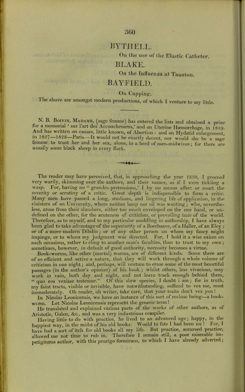 3(>0 bythell. Oil the use ol‘ ihe Elastic Catheter. BLAKE. On the Influenza at Taunton. BAYFIELD. On Cupping. The above are amongst modern productions, of which I venture to say little. N. B. Boivin, Madame, (sage femme) has entered the lists and obtained a prize foi a memoiial ‘ sur lart des Accouchemens,’ and on Uterine Haemorrhage, in 1819. And has written on causes, little known, of Abortion : and on Hydatid enlargement, in 1827 1828—Paris.—It would not be exactly decent, nor would she be a sage femme to trust her and her sex, alone, in a herd of men-midwives; for there are usually some black sheep in every flock. —— The reader may have perceived, that, in approaching the year 1830, I proceed very warily, skimming over the authors, and their names, as if I were tickling a wasp. For, having no “ grandes pretensions,” I by no means affect or court the severity or scrutiny of a critic. Great depth is indispensible to form a critic. Many men have passed a long, studious, and lingering life of application, in the cloisters of an University, where neither lamp nor oil was wanting ; who, neverthe- less, arose from their slumbers, either too much enveloped on the one hand, or un- defined on the other, for the acuteness of criticism, or prevailing taste of the world. Therefore, as to myself, and to my particular meddling in authorship, I have always been glad to take advantage of the superiority of a Boerhaave, of a Haller, of an Eloy ; or of a more modern Dibdin ; or of any other person on whom my fancy might impinge, or to whom my judgment was directed. For, T hold it a wise axiom on such occasions, rather to cling to another man’s faculties, than to trust to my own ; sometimes, however, in default of good authority, necessity becomes a virtue. Book-worms, like other (mortal) worms, are of different kinds. Some there are of so efficient and active a nature, that they will work through a whole volume of criticism in one night; and, perhaps, will venture to erase some of the most beautiful passages (in the author’s opinion) of his book ; whilst others, less vivacious, may work in vain, both day and night, and not leave track enough behind them, “ quo eos vexisse testemur.” Of this slow species, I doubt i am ; for in truth, my faint tracts, visible or invisible, have notwithstanding, sufficed to vex me, most immoderately. Oh reader, oh writer, take care, that your traits don’t vex you 1 In Nicolas Leonicensis, we have an instance of this sort of recluse being—a book- worm. Let Nicolas Leonicensis represent the generic term ! He translated and explained various parts of the works of other authors, as of Aristotle, Galen, &c., and was a very industrious compiler. Having little to do with practice, he lived to an advanced age; happy, in the happiest way, in the midst of his old books. Would to fate I had been he ! For, I have had a sort of itch for old books all my life. But practice, accursed practice, allowed me not time to rub in. Therefore I remain still, a poor miserable im- petiginous author, with this prurigo formicans, to which I have already adverted;