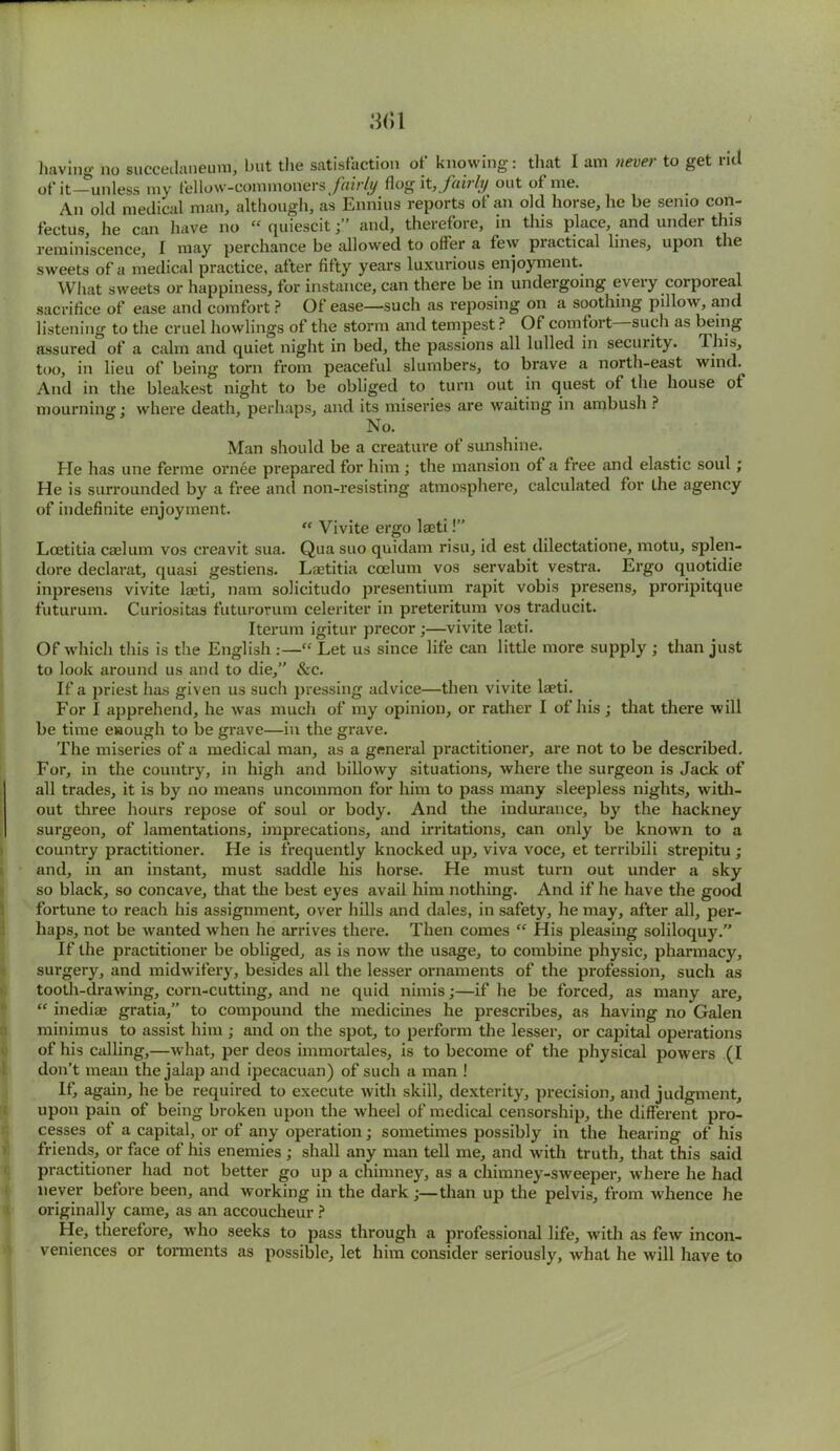 having no succedaneum, but the satisfaction of knowing: that I am never to get rid of it—unless my fellow-commoners fairly flog it, fubly out of me. An old medical man, although, as Ennius reports of an old horse, he be semo con- fectus he can have no “ quiescit;” and, therefore, in this place, and under this reminiscence, I may perchance be allowed to offer a few practical lines, upon the sweets of a medical practice, after fifty years luxurious enjoyment. What sweets or happiness, for instance, can there be in undergoing every corporeal sacrifice of ease and comfort? Of ease—such as reposing on a soothing pillow, and listening to the cruel bowlings of the storm and tempest ? Of comfort such as being assured of a calm and quiet night in bed, the passions all lulled in security. This, too, in lieu of being torn from peaceful slumbers, to brave a north-east wind. And in the bleakest night to be obliged to turn out in quest of the house of mourning; where death, perhaps, and its miseries are waiting in ambush ? No. Man should be a creature of sunshine. He has une ferme ornee prepared for him ; the mansion of a free and elastic soul ; He is surrounded by a free and non-resisting atmosphere, calculated for the agency of indefinite enjoyment. “ Vivite ergo laeti!” Loetitia caelum vos creavit sua. Qua suo quidam risu, id est dilectatione, motu, splen- dore declarat, quasi gestiens. Laetitia coelum vos servabit vestra. Ergo quotidie inpresens vivite laeti, nam solicitudo presentium rapit vobis presens, proripitque futurum. Curiositas futurorum celeriter in preteritum vos traducit. Iterum igitur precor ;—vivite laeti. Of which this is the English :—“ Let us since life can little more supply ; than just to look around us and to die,” &c. If a priest has given us such pressing advice—then vivite laeti. For I apprehend, he was much of my opinion, or rather I of his; that there will be time enough to be grave—in the grave. The miseries of a medical man, as a general practitioner, are not to be described. For, in the country, in high and billo'wy situations, where the surgeon is Jack of all trades, it is by no means uncommon for him to pass many sleepless nights, with- out three hours repose of soul or body. And the indurance, by the hackney surgeon, of lamentations, imprecations, and irritations, can only be known to a country practitioner. He is frequently knocked up, viva voce, et terribili strepitu ; and, in an instant, must saddle his horse. He must turn out under a sky so black, so concave, that the best eyes avail him nothing. And if he have the good fortune to reach his assignment, over hills and dales, in safety, he may, after all, per- haps, not be wanted when he arrives there. Then comes “ His pleasing soliloquy.” If the practitioner be obliged, as is now the usage, to combine physic, pharmacy, surgery, and midwifery, besides all the lesser ornaments of the profession, such as tooth-drawing, corn-cutting, and ne quid nimis;—if he be forced, as many are, “ inedias gratia,” to compound the medicines he prescribes, as having no Galen minimus to assist him ; and on the spot, to perform the lesser, or capital operations of his calling,—what, per deos immortales, is to become of the physical powers (I don’t mean the jalap and ipecacuan) of such a man ! If, again, he be required to execute with skill, dexterity, precision, and judgment, upon pain of being broken upon the wheel of medical censorship, the different pro- cesses of a capital, or of any operation; sometimes possibly in the hearing of his friends, or face of his enemies ; shall any man tell me, and with truth, that this said practitioner had not better go up a chimney, as a chimney-sweeper, where he had never before been, and working in the dark ;—than up the pelvis, from whence he originally came, as an accoucheur ? He, therefore, who seeks to pass through a professional life, with as few incon- veniences or torments as possible, let him consider seriously, what he will have to