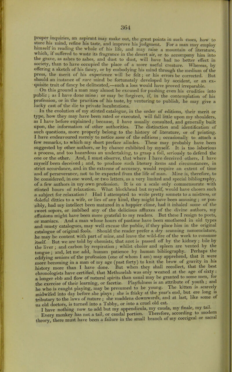 pioper inquiries, an aspirant may make out, the great points in such cases, how to store his. mind, refine his taste, and improve his judgment. For a man may employ himself in reading the whole of his life, and may raise a mountain of literature, which, it suffered to waste its fragrance in the desert air, or to accompany him into the.grave, as ashes to ashes, and dust to dust, will have had no better effect in society, than to have occupied the place of a more useful creature. Whereas, by offering a sketch of his fancy, or by embodying his mind through the medium of the press, the merit of his experience will be felt; or his errors be corrected. But should an instance of rare mind be fortunately developed by accident, or an ex- quisite trait of fancy be delineated,—such a loss would have proved irreparable. On this ground a man may almost be excused for pushing even his crudities into public ; as I have done mine: or may be forgiven, if, in tlie contemplation of his profession, or in the prurities of his taste, by venturing to publish, he may give a lucky cast of the die to private lucubrations. In the evolution of my stinted catalogue, in the order of editions, their merit or type, how they may have been rated or executed, will fall little upon my shoulders, as I have before explained; because, I have usually consulted, and generally built upon, the information of other authorities. The distinction and identification of such questions, more properly belong to the history of literature, or of printing. I have endeavoured merely to notice some of the editions; occasionally to attach a few remarks, to which my short preface alludes. These may probably have been suggested by other authors, or by chance exhibited by myself. It is too laborious a process, and too hazardous an undertaking, to grasp a foil, seriously to defend the one or the other. And, I must observe, that where I have deceived others, I have myself been deceived ; and, to produce such literary items and circumstances, in strict accordance, and in the extreme of accuracy, would require an extent of time and of perseverance, not to be expected from the life of man. Mine is, therefore, to be considered, in one word, or two letters, as a very limited and special bibliography, of a few authors in my own profession. It is on a scale only commensurate with stinted hours of relaxation. What blockhead but myself, would have chosen such a subject for relaxation ? Had I attempted to write pretty sonnets to a mistress, or doleful ditties to a wife, or lies of any kind, they might have been amusing; or pos- sibly, had my intellect been matured in a happier clime, had it inhaled some of the sweet sopors, or imbibed any of the delicious affluxes of the divine authors, my effusions might have been more grateful to my readers. But these I resign to poets, or maniacs. And a man whose hours of pastime have been smothered in old types and musty catalogues, may well excuse the public, if they place him in the original catalogue of original fools. Should the reader prefer a dry scanning nomenclature, he may be content with part of mine, and leave the wild-fire of the work to consume itself. But we are told by chemists, that azot is passed off by the kidney ; bile by the liver ; and carbon by respiration ; whilst choler and spleen are vented by the tongue; and, let me add, human patience by human bibliography. Perhaps the edifying seniors of the profession (one of whom I am) may apprehend, that it were more becoming in a man of my age (past forty) to knit the brow of gravity in his history more than I have done. But when they shall recollect, that the best chronologists have certified, that Methuselah was only weaned at the age of sixty : a longer ebb and flow of natural spirits than usual may be granted to some men, for the exercise of their learning, or facetiae. Playfulness is an attribute ot youth ; and he who is caught playing, may be presumed to be young. The kitten is scarcely midwifed into day before she plays ; she is frisky at the year’s end, but ere long is tributary to the laws of nature; she maddens downwards, and at last, like some o us old doctors, is turned into a Tabby, or into a cruel old cat. I have nothing now to add but my appendicula, my cauda, my finale, my tail. Every monkey has not a tail, or caudal portion. Therefore, according to modern theory, there must have been a failure in the small branch of my coccigeal or sacral