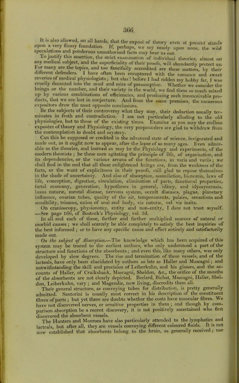 It is also allowed, on all hands, that the expose of theory even at present stand# upon a very flimsy foundation. If, perhaps, we say nearly upon none, the wild speculations and ponderous unauthorised facts may bear us out, lo justify this assertion, the strict examination of individual theories-, almost on .any medical subject, and the superficiality of their proofs, will abundantly protect us, l' or many are the topics, and too fancifully accredited are these matters, by their different defenders. I have often been enraptured with the romance and sweet; reveries of medical physiologists; but alas ! before I had ridden my hobby far, I was ci nelly decanted into the mud and mire of presumption. Whether we consider the beings 01 the numbei, and their variety in the wrorld, we find them so nmch mixed up by various combinations of efficiencies, and producing such inconceivable pro- ducts, that we are lost in conjecture. And from the same premises, the numerous expositors draw the most opposite conclusions. lie the subjects of their controversy what they may, their deduction usually ter- minates in froth and contradiction. I am not particularly alluding to the old physiologies, but to those of the existing times. Examine as you may the endless exposees of theory and Physiology, the very propounders are glad to withdraw from the contemplation in doubt and mystery. Can this be supposed or credited in the advanced state of science, invigorated and made out, as it ought now to appear, after the lapse of so many ages. Even admir- able as the theories, and learned as may be the Physiology and experiments, of the modern theorists ; be these men agitating the principle of life, of organisation, and its dependencies, or the various arcana of the functions, in varia and variis; we shall find in the end that all these enlightened beings are, from the weakness of the facts, or the want of explicitness in their proofs, still glad to repose themselves- in the shade of uncertainty. And also of absorption, assimilation, bionomia, laws of life, conception, digestion, circulation, elimination of parts, functional properties, foetal economy, generation, hypotheses in general, idiocy, and idyosyncrasia, lusus naturae, mental disease, nervous system, occult diseases, plague, planetary influence, ovarian tubes, quality of the air, temperaments, palsies, sensations and sensibility, trismus, union of soul and body, vis naturae, vel vis insita. On cranioscopy, physionomy, entity and non-entity, I dare not trust myself. —See page 166, of Bostock’s Physiology, vol. 3d. In all and each of these, farther and farther multiplied sources of natural or morbid causes; we shall scarcely be able completely to satisfy the best inquiries of the best informed ; or to have any specific cause and effect entirely and satisfactorily made out. On the subject of Absorption.—The knowledge which has been acquired of this; system may be traced to the earliest authors, who only understood a part of the structure and functions of the absorbents; and even this, like many others, was only developed by slow degrees. The rise and termination of these vessels, and of the lacteals, have only been elucidated by authors so late as Haller and Mascagni; and notwithstanding the skill and precision of Leiberkuhn, and his glasses, and the ac- counts of Haller, of Cruikshank, Mascagni, Sheldon, &c., the orifice of the mouths of the absorbents are not clearly depicted. Beclard, Bichat, Mascagni, Haller, Shel- don, Leiberkuhn, vary; and Magendie, now living, discredits them all. Their general structure, as conveying tubes for distribution, is pretty generally admitted. Santorini is usually most correct in his description of the constituent fibres of parts ; but yet there are doubts whether the coats have muscular fibres. WTe have not discovered nerves, or sensitive properties in them ; and though by com- parison absorption be a recent discovery, it is not positively ascertained who first discovered the absorbent vessels. The Hunters and Monroes have also particularly attended to the lymphatics and lacteals, but after all, they are vessels conveying different coloured fluids. It is not now established that absorbents belong to the brain, as generally received; nor
