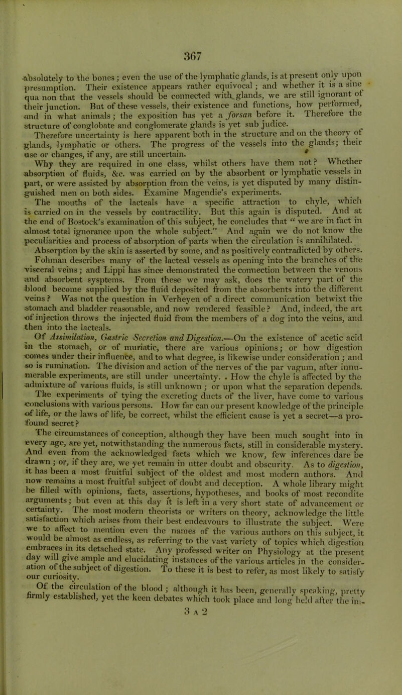 •absolutely to the bones; even the use of the lymphatic glands, is at present only upon presumption. Their existence appears rather equivocal; and whether it is a sine qua non that the vessels should be connected with, glands, we are still ignorant ot their junction. But of these vessels, their existence and functions, how performed, and in what animals; the exposition has yet a forsan before it. Therefore the structure of conglobate and conglomerate glands is yet sub judice. Therefore uncertainty is here apparent both in the structure and on the theory ot glands, lymphatic or others. The progress of the vessels into the glands; their use or changes, if any, are still uncertain. * Why they are required in one class, whilst others have them not? Whether absorption of fluids, &c. was carried on by the absorbent or lymphatic vessels in part, or were assisted by absorption from the veins, is yet disputed by many distin- guished men on both sides. Examine Magendie’s experiments. The mouths of the lacteals have a specific attraction to chyle, which is carried on in the vessels by contractility. But this again is disputed. And at the end of Bostock’s examination of this subject, he concludes that “ we are in fact in •almost total ignorance upon the whole subject.” And again we do not know the peculiarities and process of absorption of parts when the circulation is annihilated. Absorption by the skin is asserted by some, and as positively contradicted by others. Fohman describes many of the lacteal vessels as opening into the branches of the visceral veins; and Lippi has since demonstrated the connection between the venous and absorbent sysptems. From these we may ask, does the watery part of the blood become supplied by the fluid deposited from the absorbents into the different veins ? Was not the question in Verheyen of a direct communication betwixt the stomach and bladder reasonable, and now rendered feasible ? And, indeed, the art of injection throws the injected fluid from the members of a dog into the veins, and then into the lacteals. Ot Assimilation, Gastric Secretion and Digestion.—On the existence of acetic acid in the stomach, or of muriatic, there are various opinions; or how digestion oomes under their influence, and to what degree, is likewise under consideration ; and so is rumination. The division and action of the nerves of the par vagum, after innu- merable experiments, are still under uncertainty. . How the chyle is affected by the •admixture of various fluids, is still unknown ; or upon what the separation depends. The experiments of tying the excreting ducts of the liver, have come to various conclusions with various persons. How far can our present knowledge of the principle ©f life, or the laws of life, be correct, whilst the efficient cause is yet a secret—a pro- found secret ? 1 he circumstances of conception, although they have been much sought into in every age, are yet, notwithstanding the numerous facts, still in considerable mystery. And even from the acknowledged facts which we know, few inferences dare be diawn; or, if they are, we yet remain in utter doubt and obscurity. As to digestion, it has been a most fruitful subject ot the oldest and most modern authors. And iunv remains a most fruitful subject ot doubt and deception. A whole library might be led with opinions, facts, assertions, hypotheses, and books of most recondite aiguments; but even at this day it is left in a very short state of advancement or certainty. The most modern theorists or writers on theory, acknoAvledge the little satisfaction which arises from their best endeavours to illustrate the subject. Were we to affect to mention even the names of the various authors on this subject, it would be almost as endless, as referring to the vast variety of topics which digestion embraces m its detached state. Any professed writer on Physiology at the present day will give .ample and elucidating instances of the various articles in the consider- ation of the subject of digestion. To these it is best to refer, as most likely to satisfy our curiosity. j j Of the circulation of the blood ; although it has been, generally speaking, pretty firmly established, yet the keen debates which took place and long held alter the im- 3 a 2