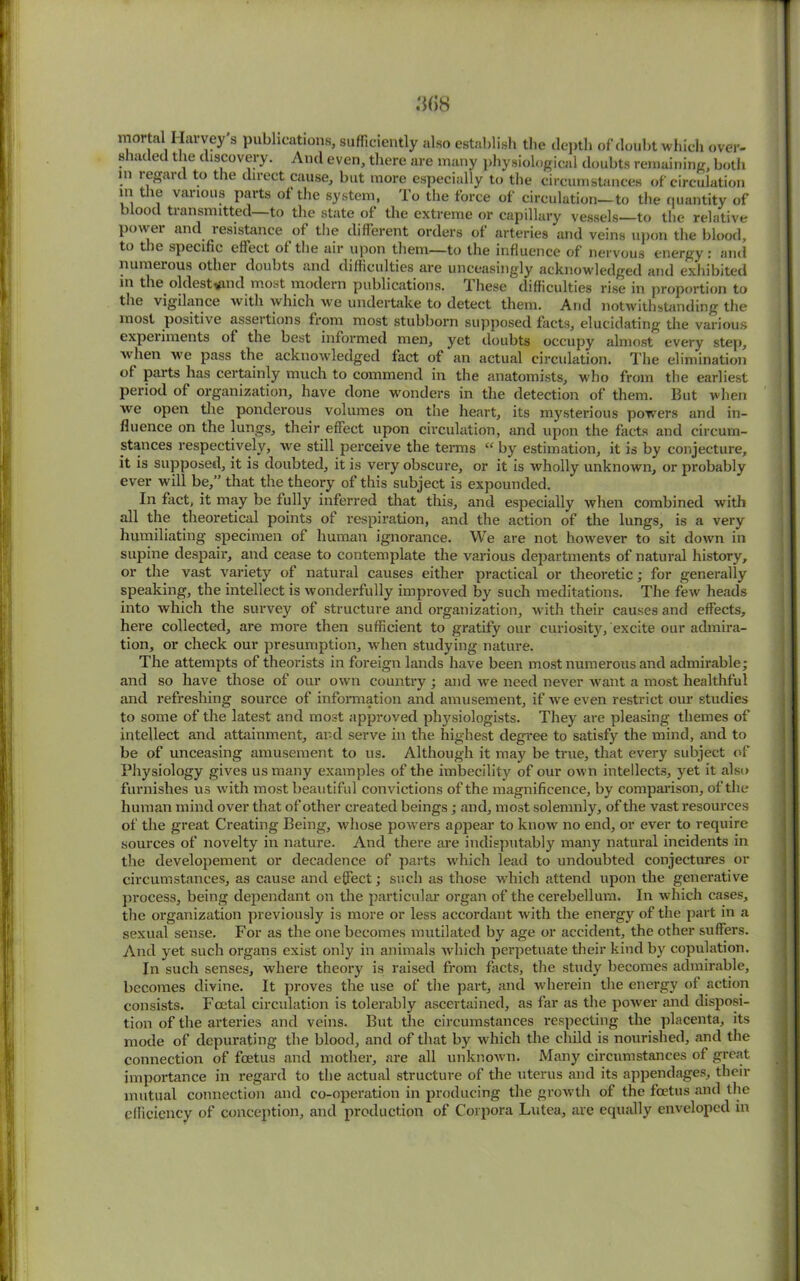 mortal I lavvey s publications, sufficiently also establish the depth of doubt which over- shaded the discovery. And even, there are many physiological doubts remaining, both m regard to the direct cause, but more especially to the circumstances of circulation ni the various parts of the system, To the force of circulation—to the quantity of blood transmitted—to the state of the extreme or capillary vessels—to the relative power and resistance of the different orders of arteries and veins upon the blood, to the specific effect of the air upon them—to the influence of nervous energy : and numerous other doubts and difficulties are unceasingly acknowledged and exhibited in the oldest^and most modern publications. I hese difficulties rise in proportion to the vigilance with which we undertake to detect them. And notwithstanding the most positive assertions from most stubborn supposed facts, elucidating the various experiments of the best informed men, yet doubts occupy almost every step, when we pass the acknowledged fact of an actual circulation. The elimination of parts has certainly much to commend in the anatomists, who from the earliest period of organization, have done wonders in the detection of them. But when we open the ponderous volumes on the heart, its mysterious powers and in- fluence on the lungs, their effect upon circulation, and upon the facts and circum- stances respectively, ive still perceive the terms “ by estimation, it is by conjecture, it is supposed, it is doubted, it is very obscure, or it is wholly unknown, or probably ever will be,” that the theory of this subject is expounded. In fact, it may be fully inferred that this, and especially when combined with all the theoretical points of respiration, and the action of the lungs, is a very humiliating specimen of human ignorance. We are not however to sit down in supine despair, and cease to contemplate the various departments of natural history, or the vast variety of natural causes either practical or theoretic; for generally speaking, the intellect is wonderfully improved by such meditations. The few heads into which the survey of structure and organization, with their causes and effects, here collected, are more then sufficient to gratify our curiosity, excite our admira- tion, or check our presumption, when studying nature. The attempts of theorists in foreign lands have been most numerous and admirable; and so have those of our own country ; and we need never want a most healthful and refreshing source of information and amusement, if we even restrict our studies to some of the latest and most approved physiologists. They are pleasing themes of intellect and attainment, and serve in the highest degree to satisfy the mind, and to be of unceasing amusement to us. Although it may be true, that every subject of Physiology gives us many examples of the imbecility of our own intellects, yet it also furnishes us with most beautiful convictions of the magnificence, by comparison, of the human mind over that of other created beings; and, most solemnly, of the vast resources of the great Creating Being, whose powers appear to know no end, or ever to require sources of novelty in nature. And there are indisputably many natural incidents in the developement or decadence of parts which lead to undoubted conjectures or circumstances, as cause and effect; such as those which attend upon the generative process, being dependant on the particular organ of the cerebellum. In which cases, the organization previously is more or less accordant with the energy of the part in a sexual sense. For as the one becomes mutilated by age or accident, the other suffers. And yet such organs exist only in animals which perpetuate their kind by copulation. In such senses, where theory is raised from facts, the study becomes admirable, becomes divine. It proves the use of the part, and wherein the energy of action consists. Fcetal circulation is tolerably ascertained, as far as the power and disposi- tion of the arteries and veins. But the circumstances respecting the placenta, its mode of depurating the blood, and of that by which the child is nourished, and the connection of foetus and mother, are all unknown. Many circumstances of great importance in regard to the actual structure of the uterus and its appendages, their mutual connection and co-operation in producing the growth of the foetus and the efficiency of conception, and production of Corpora Lutea, are equally enveloped in