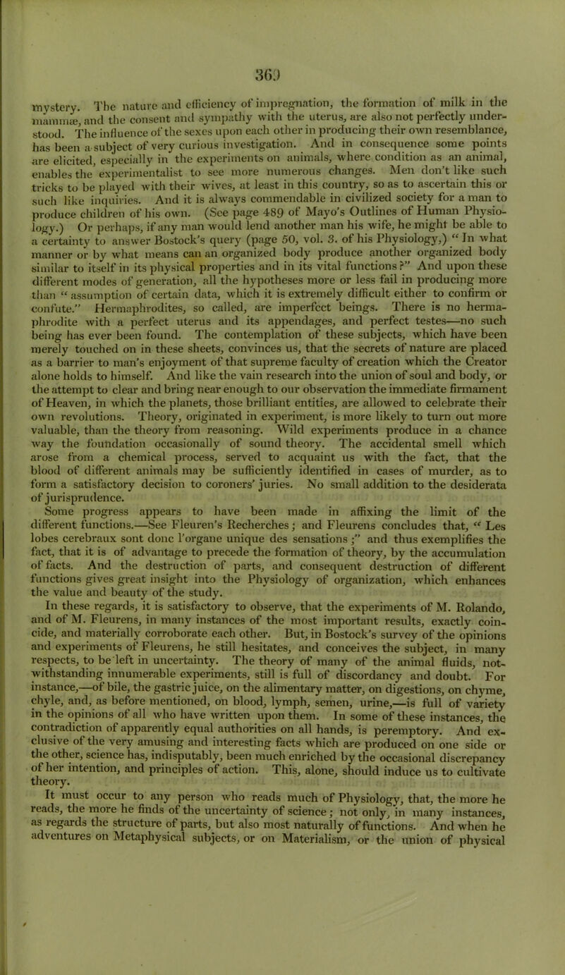 mystery. The nature and efficiency of impregnation, the formation of milk in the mammae, and the consent and sympathy with the uterus, are also not perfectly under- stood. The influence of the sexes upon each other in producing their own resemblance, has been a subject of very curious investigation. And in consequence some points are elicited, especially in the experiments on animals, where condition as an animal, enables the' experimentalist to see more numerous changes. Men don’t like such tricks to be played with their wives, at least in this country, so as to ascertain this or such like inquiries. And it is always commendable in civilized society for a man to produce children of his own. (See page 489 ot Mayo’s Outlines of Human Physio- logy.) Or perhaps, if any man would lend another man his wife, he might be able to a certainty to answer Bostock’s query (page 50, vol. 3. of his Physiology,) “ In what manner or by what means can an organized body produce another organized body similar to itself in its physical properties and in its vital functions ?” And upon these different modes of generation, all the hypotheses more or less fail in producing more than “ assumption of certain data, which it is extremely difficult either to confirm or confute.” Hermaphrodites, so called, are imperfect beings. There is no herma- phrodite with a perfect uterus and its appendages, and perfect testes—no such being has ever been found. The contemplation of these subjects, which have been merely touched on in these sheets, convinces us, that the secrets of nature are placed as a barrier to man’s enjoyment of that supreme faculty of creation which the Creator alone holds to himself. And like the vain research into the union of soul and body, or the attempt to clear and bring near enough to our observation the immediate firmament of Heaven, in which the planets, those brilliant entities, are allowed to celebrate their own revolutions. Theory, originated in experiment, is more likely to turn out more valuable, than the theory from reasoning. Wild experiments produce in a chance way the foundation occasionally of sound theory. The accidental smell which arose from a chemical process, served to acquaint us with the fact, that the blood of different animals may be sufficiently identified in cases of murder, as to form a satisfactory decision to coroners’juries. No small addition to the desiderata of jurisprudence. Some progress appears to have been made in affixing the limit of the different functions.—See Fleuren’s Recherches; and Fleurens concludes that, “ Les lobes cerebraux sont done l’organe unique des sensationsand thus exemplifies the fact, that it is of advantage to precede the formation of theory, by the accumulation of facts. And the destruction of parts, and consequent destruction of different functions gives great insight into the Physiology of organization, which enhances the value and beauty of the study. In these regards, it is satisfactory to observe, that the experiments of M. Rolando, and of M. Fleurens, in many instances of the most important results, exactly coin- cide, and materially corroborate each other. But, in Bostock’s survey of the opinions and experiments of Fleurens, he still hesitates, and conceives the subject, in many respects, to be left in uncertainty. The theory of many of the animal fluids, not- withstanding innumerable experiments, still is full of discordancy and doubt. For instance,—of bile, the gastric juice, on the alimentary matter, on digestions, on chyme, chyle, and, as before mentioned, on blood, lymph, semen, urine,—is full of variety in the opinions of all who have written upon them. In some of these instances, the contradiction of apparently equal authorities on all hands, is peremptory. And' ex- clusive of the very amusing and interesting facts which are produced on one side or the other, science has, indisputably, been much enriched by the occasional discrepancy ot her intention, and principles of action. This, alone, should induce us to cultivate theory. It must occur to any person who reads much of Physiology, that, the more he reads, the more he finds of the uncertainty of science; not only, in many instances, as legal ds the structure of parts, but also most naturally of functions. And when he adventures on Metaphysical subjects, or on Materialism, or the union of physical