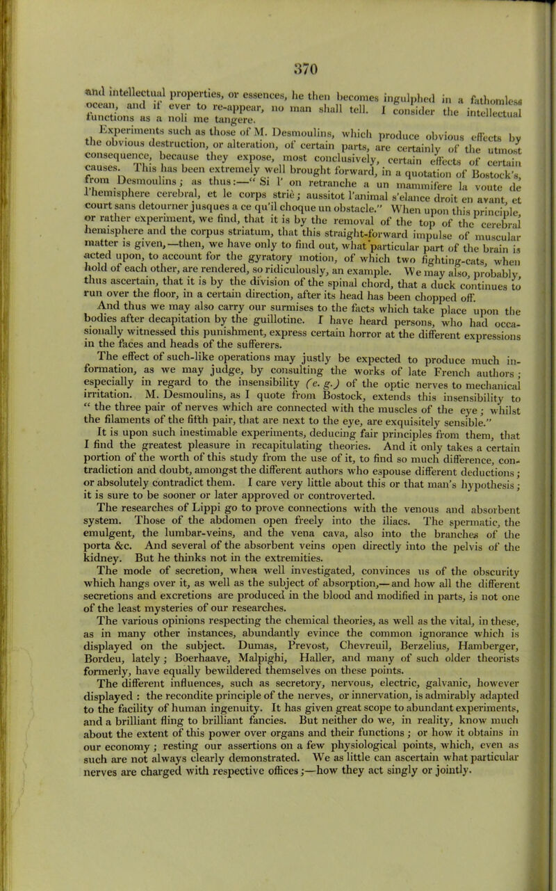 and intellectual properties, or essences, he then becomes ingulphed in a fathomless ocean, and it ever to re-appear, no man shall tell. I consider the intellectual functions as a noli me tangere. mieneciuai Experiments such as those of M. Desmoulins, which produce obvious effects bv the obvious destruction or alteration, of certain parts, are certainly of the utmost consequence, because they expose, most conclusively, certain effects of certain causes. 1 his has been extremely well brought forward, in a quotation of Bostock’s from Desmoulins; as thus:—“Si 1' on retranche a un mammifere la voute de i hemisphere cerebral, et le corps stne; aussitot l’animal s’elance droit en avant et court sans detourner jusques a ce qu’il choque un obstacle.” When upon this principle or rather experiment, we find, that it is by the removal of the top of the cerebral hemisphere and the corpus striatum, that this straight-forward impulse of muscular matter is given,—then, we have only to find out, what particular part of the brain is acted upon, to account for the gyratory motion, of which two fighting-cats when hold of each other, are rendered, so ridiculously, an example. We may also probably thus ascertain, that it is by the division of the spinal chord, that a duck continues to run over the floor, in a certain direction, after its head has been chopped off. And thus we may also carry our surmises to the facts which take place upon the bodies after decapitation by the guillotine. I have heard persons, who had occa- sionally witnessed this punishment, express certain horror at the different expressions in the faces and heads of the sufferers. The effect of such-like operations may justly be expected to produce much in- formation, as we may judge, by consulting the works of late French authors • especially in regard to the insensibility (e. g.) of the optic nerves to mechanical irritation. M. Desmoulins, as I quote from Bostock, extends this insensibility to “ the three pair of nerves which are connected with the muscles of the eye; whilst the filaments of the fifth pair, that are next to the eye, are exquisitely sensible.” It is upon such inestimable experiments, deducing fair principles from them, that I find the greatest pleasure in recapitulating theories. And it only takes a certain portion of the worth of this study from the use of it, to find so much difference, con- tradiction and doubt, amongst the different authors who espouse different deductions; or absolutely contradict them. I care very little about this or that man’s hypothesis; it is sure to be sooner or later approved or controverted. The researches of Lippi go to prove connections with the venous and absorbent system. Those of the abdomen open freely into the iliacs. The spermatic, the emulgent, the lumbar-veins, and the vena cava, also into the branches of the porta &c. And several of the absorbent veins open directly into the pelvis of the kidney. But he thinks not in the extremities. The mode of secretion, when well investigated, convinces us of the obscurity which hangs over it, as well as the subject of absorption,— and how all the different secretions and excretions are produced in the blood and modified in parts, is not one of the least mysteries of our researches. The various opinions respecting the chemical theories, as well as the vital, in these, as in many other instances, abundantly evince the common ignorance which is displayed on the subject. Dumas, Prevost, Chevreuil, Berzelius, Hamberger, Bordeu, lately ; Boerhaave, Malpighi, Haller, and many of such older theorists formerly, have equally bewildered themselves on these points. The different influences, such as secretory, nervous, electric, galvanic, however displayed : the recondite principle of the nerves, or innervation, is admirably adapted to the facility of human ingenuity. It has given great scope to abundant experiments, and a brilliant fling to brilliant fancies. But neither do we, in reality, know much about the extent of this power over organs and their functions ; or how it obtains in our economy; resting our assertions on a few physiological points, which, even as such are not always clearly demonstrated. We as little can ascertain what particular nerves are charged with respective offices;—how they act singly or jointly.