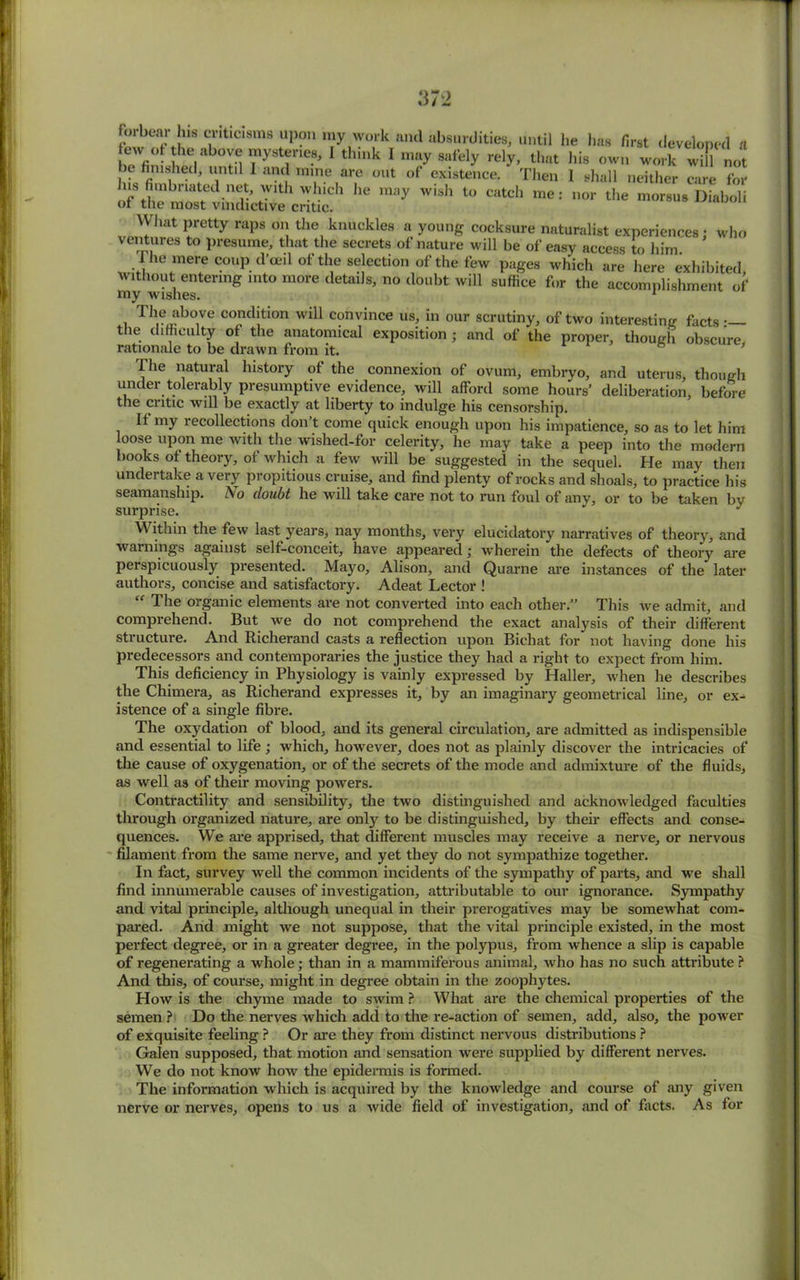 forbear ns er.tic.sms upon my work and absurdities, until he has first developed a ew °t the above mysteries, I think 1 may safely rely, that his own work will not be finished until I and mine are out of existence. Then 1 shall neither care foJ us nnlnaated net w.th which lie may wish to catch me: nor the morsus Diaboli ot the most vindictive critic. What pretty raps on the knuckles a young cocksure naturalist experiences; who ventures to presume, that the secrets of nature will be of easy access to him The mere coupd’oeil of the selection of the few pages which are here exhibited, my wishes g ^*’ ° d°ubt wil1 suffice f‘>r the accomplishment of The above condition will convince us, in our scrutiny, of two interesting facts •— the difficulty of the anatomical exposition ; and of the proper, though obscure, rationale to be drawn from it. 1 he natural history of the connexion of ovum, embryo, and uterus, though under tolerably presumptive evidence, will afford some hours’ deliberation, before tile ci itic will be exactly at liberty to indulge his censorship. If my recollections don t come quick enough upon his impatience, so as to let him oose upon me with the wished-for celerity, he may take a peep into the modern books of theory, of which a few will be suggested in the sequel. He may then undei take a very propitious cruise, and find plenty of rocks and shoals, to practice his seamanship. No doubt he will take care not to run foul of any, or to be taken by surprise. J Within the few last years, nay months, very elucidatory narratives of theory, and warnings against self-conceit, have appeared; wherein the defects of theory are perspicuously presented. Mayo, Alison, and Quarne are instances of the later authors, concise and satisfactory. Adeat Lector ! “ The organic elements are not converted into each other.” This we admit, and comprehend. But we do not comprehend the exact analysis of their different structure. And Richerand casts a reflection upon Bichat for not having done his predecessors and contemporaries the justice they had a right to expect from him. This deficiency in Physiology is vainly expressed by Haller, when he describes the Chimera, as Richerand expresses it, by an imaginary geometrical line, or ex- istence of a single fibre. The oxydation of blood, and its general circulation, are admitted as indispensible and essential to life ; which, however, does not as plainly discover the intricacies of the cause of oxygenation, or of the secrets of the mode and admixture of the fluids, as well as of their moving powers. Contractility and sensibility, the two distinguished and acknowledged faculties through organized nature, are only to be distinguished, by their effects and conse- quences. We are apprised, that different muscles may receive a nerve, or nervous filament from the same nerve, and yet they do not sympathize together. In fact, survey well the common incidents of the sympathy of parts, and we shall find innumerable causes of investigation, attributable to our ignorance. Sympathy and vital principle, although unequal in their prerogatives may be somewhat com- pared. And might we not suppose, that the vital principle existed, in the most perfect degree, or in a greater degree, in the polypus, from whence a slip is capable of regenerating a whole; than in a mammiferous animal, who has no such attribute ? And this, of course, might in degree obtain in the zoophytes. How is the chyme made to swim ? What are the chemical properties of the semen ? Do the nerves which add to the re-action of semen, add, also, the power of exquisite feeling ? Or are they from distinct nervous distributions ? Galen supposed, that motion and sensation were supplied by different nerves. We do not know how the epidermis is formed. The information which is acquired by the knowledge and course of any given nerve or nerves, opens to us a wide field of investigation, and of facts. As for