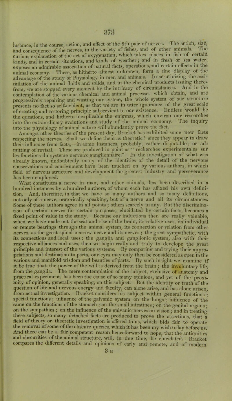 and consequence of the nerves, ill the variety of fishes, and ot othei animals. The curious explanation of the act of oxygenation, which takes places in fish of certain kinds, and in certain situations, and kinds of weather; and in fresh or sea water, exposes an admirable association of natural facts, operations,and certain effects in the animal economy. These, as hitherto almost unknown, form a fine display of the advantage of the study of Physiology in men and animals. In sciutinizing the assi- milation of the animal fluids and solids, and in the chemical products issuing there- from, we are stopped every moment by the intricacy of circumstances. And in the contemplation of the various chemical and animal processes which obtain, and are progressively repairing and wasting our system, the whole system of our structure presents no fact so self-evident, as that we are in utter ignorance of the great scale of creating and restoring principle subservient to our existence. Endless would be the questions, and hitherto inexplicable the enigmas, which environ our researches into the extraordinaiy evolutions and study of the animal economy. I he inquiry into the physiology of animal nature will abundantly prove the fact. Amongst other theories of the present day, Bracket has exhibited some new facts respecting the nerves. Shall we define them as theoretic? since they appear to draw their influence from facts,—in some instances, probably, rather disputable; or ad- mitting of revisal. These are produced in point as “ recherches experimentales sur les functions du systerne nerveux ganglionnaire.” In the investigation of what was already known, undoubtedly many of the identities of the detail of the nervous conservations and consignment have been touched on by various authors, in which field of nervous structure and development the greatest industry and perseverance has been employed. What constitutes a nerve in man, and other animals, has been described in a hundred instances by a hundred authors, of whom each has affixed his own defini- tion. And, therefore, in that we have so many authors and so many definitions, not only of a nerve, oratorically speaking, but of a nerve and all its circumstances. Some of these authors agree in all points ; others scarcely in any. But the discrimina- tion of certain nerves for certain purposes, elucidated by certain facts, becomes a fixed point of value in the study. Because our inductions then are really valuable, when we have made out the seat and rise of the brain, its relative uses, its individual or remote bearings through the animal system, its connection or relation from other nerves, as the great spinal marrow nerve and its nerves ; the great sympathetic, with its connections and local uses : the ganglia and ganglionic system, also with their respective alliances and uses, then we begin really and truly to develope the great principle and interest of the various systems. By comparing and trying their appro- priations and destination to parts, our eyes may only then be considered as open to the various and manifold wisdom and beauties of parts. By such insight we examine if it be true that the power of the will is derived from the brain ; the involuntary life, from the ganglia. The mere contemplation of the subject, exclusive of anatomy and practical experiment, has been the cause of so many opinions, and yet of the proxi- mity of opinion, generally speaking, on this subject. But the identity or truth of the question of life and nervous energy and faculty, can alone arise, and has alone arisen, from actual investigation. Bracket considers his subject within general functions ; special functions; influence of the galvanic system on the lungs; influence of the same on the functions of the stomach ; on the small intestines; on the genital organs; on the sympathies ; on the influence of the galvanic nerves on vision ; and in treating these subjects, so many detached facts are produced to prove the assertions, that a field of theory or theoretic investigation is offered to us, which bids fair to operate the removal of some of the obscure queries, which it has been my wish to lay before us. And there can be a fair competent reason henceforward to hope, that the antiquities and obscurities of the animal structure, will, in due time, be elucidated. Bracket compares the different details and opinions of early and remote, and of modern 3 B