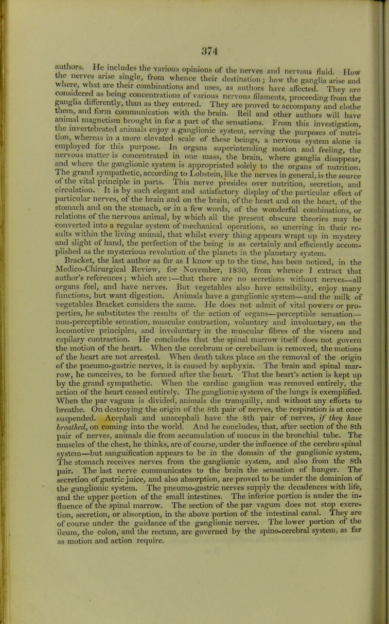 :i74 authors. He .includes the various opinions of the nerves and nervous fluid. How the nerves arise single, from whence their destination; liow the ganglia arise and wheie, what are their combinations and uses, as authors have affected. They are considered as being concentrations of various nervous filaments, proceeding from the ganglia differently, than as they entered. They are proved to accompany and clothe them, and form communication with the brain. Reil and other authors will have animal magnetism brought in for a part of the sensations. From this investigation the invertebrated animals enjoy a ganglionic system, serving the purposes of nutri- tion whereas in a more elevated scale of these beings, a nervous system alone is employed for this purpose. In organs superintending motion and feeling the nervous matter is concentrated in one mass, the brain, where ganglia disappear and where the ganglionic system is appropriated solely to the organs of nutrition! 1 he grand sympathetic, according to Lobstein, like the nerves in general, is the source of the vital principle in parts. I his nerve presides over nutrition, secretion, and circulation. It is by such elegant and satisfactory display of the particular effect of particular nerves, of the brain and on the brain, of the heart and on the heart, of the stomach and on the stomach, or in a few words, of the wonderful combinations, or relations of the nervous animal, by which all the present obscure theories may 'be converted into a regular system of mechanical operations, so unerring in their re- sults within the living animal, that whilst every thing appears wrapt up in mystery and slight of hand, the perfection of the being is as certainly and efficiently accom- plished as the mysterious revolution of the planets in the planetary system. Bracket, the last author as far as I know up to the time, has been noticed, in the Medico-Chirurgical Review, for November, 1830, from whence I extract that author’s references; which are :—that there are no secretions without nerves all organs feel, and have nerves. But vegetables also have sensibility, enjoy many functions, but want digestion. Animals have a ganglionic system—and the milk of vegetables Bracket considers the same. He does not admit of vital powers or pro- perties, he substitutes the results of the action of organs—perceptible sensation— noil-perceptible sensation, muscular contraction, voluntary and involuntary, on the locomotive principles, and involuntary in the muscular fibres of the viscera and capilary contraction. Fie concludes that the spinal marrow itself does not govern the motion of the heart. When the cerebrum or cerebellum is removed, the motions of the heart are not arrested. When death takes place on the removal of the origin of the pneumo-gastric nerves, it is caused by asphyxia. The brain and spinal mar- row, he conceives, to be formed after the heart. That the heart’s action is kept up by the grand sympathetic. When the cardiac ganglion was removed entirely, the action of the heart ceased entirely. The ganglionic system of the lungs is exemplified. When the par vagum is divided, animals die tranquilly, and without any efforts to breathe. On destroying the origin of the 8th pair of nerves, the respiration is at once suspended. Acephali and unacephali have the 8th pair of nerves, if they have breathed, on coming into the world. And he concludes, that, after section of the 8th pair of nerves, animals die from accumulation of mucus in the bronchial tube. The muscles of the chest, he thinks, are of course, under the influence of the cerebro spinal system—but sanguification appears to be in the domain of the ganglionic system, The stomach receives nerves from the ganglionic system, and also from the 8th pair. The last nerve communicates to the brain the sensation of hunger. The secretion of gastric juice, and also absorption, are proved to be under the dominion of the ganglionic system. The pneumo-gastric nerves supply the decadences with life, and the upper portion of the small intestines. The inferior portion is under the in- fluence of the spinal marrow. The section of the par vagum does not stop excre- tion, secretion, or absorption, in the above portion of the intestinal canal. They are of course under the guidance of the ganglionic nerves. The lower portion of the ileum, the colon, and the rectum, are governed by the spino-cerebral system, as far as motion and action require.