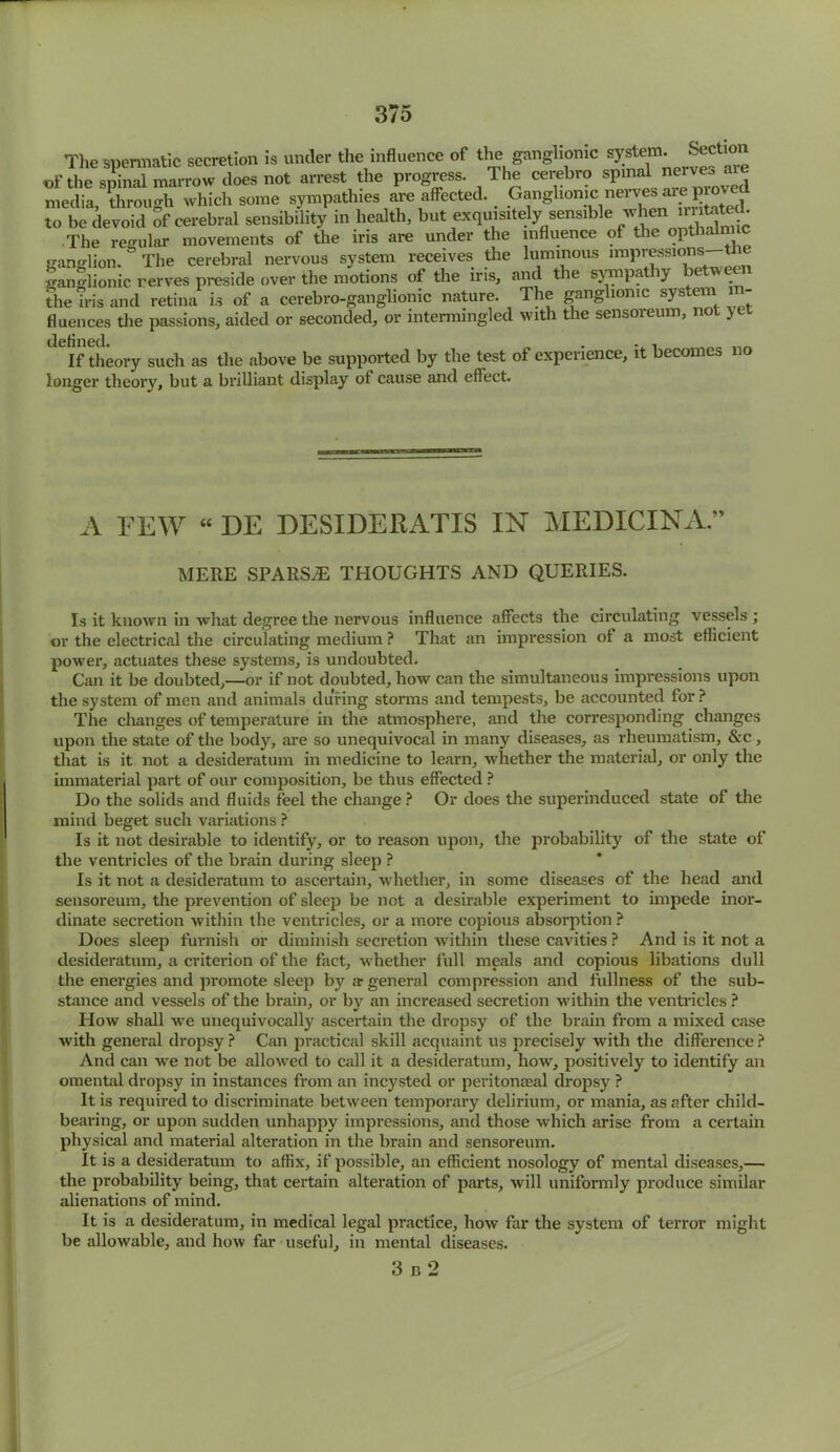 The spermatic secretion is under the influence of the ganglionic system Sect.on of the spinal marrow does not arrest the progress. The cerebro spinal nerve, . media, through which some sympathies are affected. Ganglionm nervesAirepio J to be devoid of cerebral sensibility in health, but exquisitely sensible wta The regular movements of the iris are under the influence of the opthalmic ganglion. The cerebral nervous system receives the luminous .mpressions-^e ganglionic rerves preside over the motions of the iris, and the sympa iy the iris and retina is of a cerebro-ganglionic nature. The ganglionic system 1 - fluences the passions, aided or seconded, or intermingled with the sensoreum, not >l defined. . . , If theory such as the above be supported by the test of expci lence, 1 c_on longer theory, but a brilliant display of cause and effect. A FEW “ DE DESIDERATIS IN MEDICINA.” MERE SPARSE THOUGHTS AND QUERIES. Is it known in what degree the nervous influence affects the circulating vessels ; or the electrical the circulating medium ? That an impression of a most efficient power, actuates these systems, is undoubted. Can it be doubted,—or if not doubted, how can the simultaneous impressions upon the system of men and animals during storms and tempests, be accounted for ? The changes of temperature in the atmosphere, and the corresponding changes upon the state of the body, are so unequivocal in many diseases, as rheumatism, &c, that is it not a desideratum in medicine to learn, whether the material, or only the immaterial part of our composition, be thus effected ? Do the solids and fluids feel the change? Or does the superinduced state of the mind beget such variations ? Is it not desirable to identify, or to reason upon, the probability of the state of the ventricles of the brain during sleep ? Is it not a desideratum to ascertain, whether, in some diseases of the head and sensoreum, the prevention of sleep be not a desirable experiment to impede inor- dinate secretion within the ventricles, or a more copious absorption ? Does sleep furnish or diminish secretion within these cavities ? And is it not a desideratum, a criterion of the fact, whether full meals and copious libations dull the energies and promote sleep by ar general compression and fullness of the sub- stance and vessels of the brain, or by an increased secretion within the ventricles ? How shall we unequivocally ascertain the dropsy of the brain from a mixed case with general dropsy ? Can practical skill acquaint us precisely with the difference ? And can we not be allowed to call it a desideratum, how, positively to identify an omental dropsy in instances from an incysted or peritonaeal dropsy ? It is required to discriminate between temporary delirium, or mania, as after child- bearing, or upon sudden unhappy impressions, and those which arise from a certain physical and material alteration in the brain and sensoreum. It is a desideratum to affix, if possible, an efficient nosology of mental diseases,— the probability being, that certain alteration of parts, will uniformly produce similar alienations of mind. It is a desideratum, in medical legal practice, how far the system of terror might be allowable, and how far useful, in mental diseases. 3 b 2
