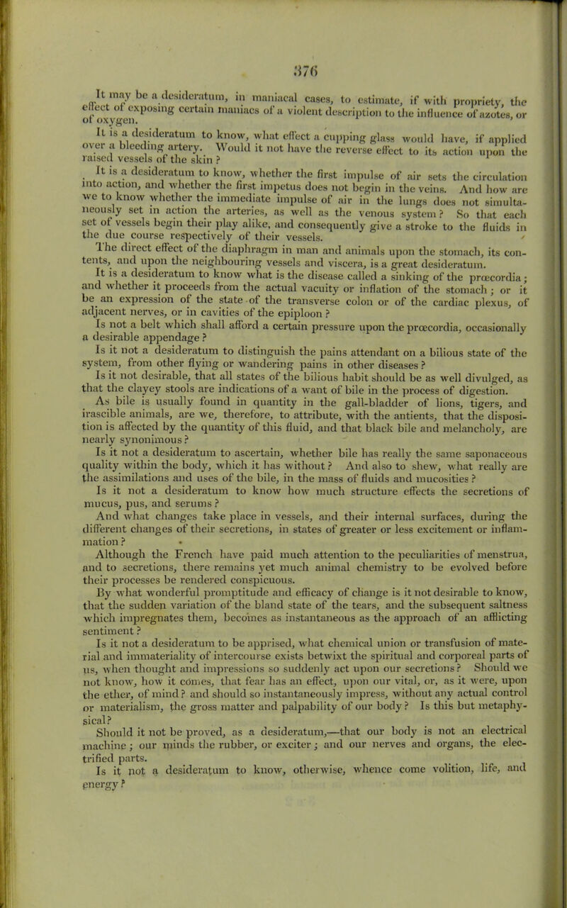 U may be a desideratum, in maniacal cases, to estimate, if with propriety, the o t*ox renXP081n8 Certam mamacs of a vlolent description to the influence of azotes, or It is a desideratum to know, what effect a cupping glass would have, if applied o\ ei a bleeding artery. Would it not have the reverse effect to its action upon the raised vessels of the skin ? It is a desideratum to know, whether the first impulse of air sets the circulation into action, and whether the first impetus does not begin in the veins. And how are we to know whether the immediate impulse of air in the lungs does not simulta- neously set in action the arteries, as well as the venous system ? So that each set ot vessels begin their play alike, and consequently give a stroke to the fluids in the due course respectively of their vessels. Ihe direct effect ot the diaphragm in man and animals upon the stomach, its con- tents, and upon the neighbouring vessels and viscera, is a great desideratum. It is a desideratum to know what is the disease called a sinking of the proecordia; and whether it proceeds from the actual vacuity or inflation of the stomach ; or it be an expression ot the state of the transverse colon or of the cardiac plexus, of adjacent nerves, or in cavities of the epiploon ? Is not a belt which shall afford a certain pressure upon the proecordia, occasionally a desirable appendage ? Is it not a desideratum to distinguish the pains attendant on a bilious state of the system, from other flying or wandering pains in other diseases ? Is it not desirable, that all states of the bilious habit should be as well divulged, as that the clayey stools are indications of a want of bile in the process of digestion. As bile is usually found in quantity in the gall-bladder of lions, tigers, and irascible animals, are we, therefore, to attribute, with the antients, that the disposi- tion is affected by the quantity of this fluid, and that black bile and melancholy, are nearly synonimous ? Is it not a desideratum to ascertain, whether bile has really the same saponaceous quality within the body, which it has without? And also to shew, what really are the assimilations and uses of the bile, in the mass of fluids and mucosities ? Is it not a desideratum to know how much structure effects the secretions of mucus, pus, and serums ? And what changes take place in vessels, and their internal surfaces, during the different changes of their secretions, in states of greater or less excitement or inflam- mation ? Although the French have paid much attention to the peculiarities of menstrua, and to secretions, there remains yet much animal chemistry to be evolved before their processes be rendered conspicuous. By what wonderful promptitude and efficacy of change is it not desirable to know, that the sudden variation of the bland state of the tears, and the subsequent saltness which impregnates them, becomes as instantaneous as the approach of an afflicting sentiment ? Is it not a desideratum to be apprised, what chemical union or transfusion of mate- rial and immateriality of intercourse exists betwixt the spiritual and corporeal parts of when thought and impressions so suddenly act upon our secretions? Should we us not know, how it edmes, that fear has an effect, upon our vital, or, as it were, upon the ether, of mind ? and should so instantaneously impress, without any actual control or materialism, the gross matter and palpability of our body ? Is this but metaphy- sical ? Should it not be proved, as a desideratum,—that our body is not an machine; our minds the rubber, or exciter j and our nerves and organs, trifled parts. Is it not a desideratum to know, otherwise, whence come volition, life, and pnergy ? electrical the elec-