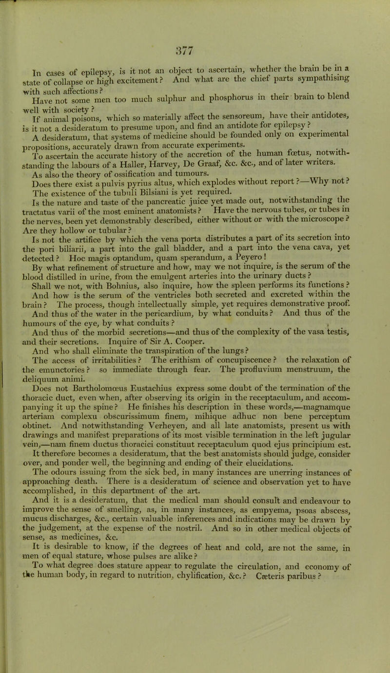 In cases of epilepsy, is it not an object to ascertain, whether the brain be in a state of collapse or high excitement? And what are the chief parts sympathising with such affections ? , . , . Have not some men too much sulphur and phosphorus in their brain to blend If animal poisons, which so materially affect the sensoreum, have their antidotes, is it not a desideratum to presume upon, and find an antidote for epilepsy ? A desideratum, that systems of medicine should be founded only on experimental propositions, accurately drawn from accurate experiments. _ To ascertain the accurate history of the accretion of the human foetus, notwith- standing the labours of a Haller, Harvey, De Graaf, &c. &c., and of later writers. As also the theory of ossification and tumours. Does there exist a pulvis pyrius altus, which explodes without report ?—Why not ? The existence of the tubuli Bilsiani is yet required. Is the nature and taste of the pancreatic juice yet made out, notwithstanding the tractatus varii of the most eminent anatomists ? Have the nervous tubes, or tubes in the nerves, been yet demonstrably described, either without or with the microscope ? Are they hollow or tubular ? Is not the artifice by which the vena porta distributes a part of its secretion into the pori biliarii, a part into the gall bladder, and a part into the vena cava, yet detected ? Hoc magis optandum, quam sperandum, a Peyero ! By what refinement of structure and how, may we not inquire, is the serum of the blood distilled in urine, from the emulgent arteries into the urinary ducts ? Shall we not, with Bohnius, also inquire, how the spleen performs its functions ? And how is the serum of the ventricles both secreted and excreted within the brain ? The process, though intellectually simple, yet requires demonstrative proof. And thus of the water in the pericardium, by what conduits ? And thus of the humours of the eye, by what conduits ? } And thus of the morbid secretions—and thus of the complexity of the vasa testis, and their secretions. Inquire of Sir A. Cooper. And who shall eliminate the transpiration of the lungs ? The access of irritabilities ? The erithism of concupiscence ? the relaxation of the emunctories ? so immediate through fear. The profluvium menstruum, the deliquum animi. Does not Bartholomceus Eustachius express some doubt of the termination of the thoracic duct, even when, after observing its origin in the receptaculum, and accom- panying it up the spine ? He finishes his description in these words,—magnamque arteriam complexu obscurissimum finem, mihique adhuc non bene perceptum obtinet. And notwithstanding Verheyen, and all late anatomists, present us with drawings and manifest preparations of its most visible termination in the left jugular vein,—nam finem ductus thoracici constituut receptaculum quod ejus principium est. It therefore becomes a desideratum, that the best anatomists should judge, consider over, and ponder well, the beginning and ending of their elucidations. The odours issuing from the sick bed, in many instances are unerring instances of approaching death. There is a desideratum of science and observation yet to have accomplished, in this department of the art. And it is a desideratum, that the medical man should consult and endeavour to improve the sense of smelling, as, in many instances, as empyema, psoas abscess, mucus discharges, &c., certain valuable inferences and indications may be drawn by the judgement, at the expense of the nostril. And so in other medical objects of sense, as medicines, &c. It is desirable to know, if the degrees of heat and cold, are not the same, in men of equal stature, whose pulses are alike ? To what degree does stature appear to regulate the circulation, and economy of the human body, in regard to nutrition, chylification, &c. ? Ceeteris paribus ?