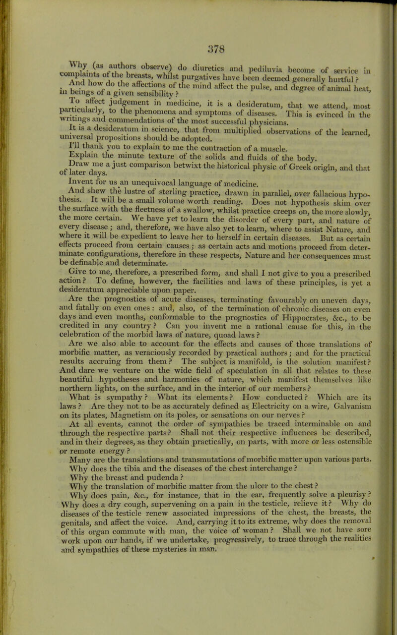 Why (as authors observe) do diuretics and pediluvia become of service in ompiaints of the breasts, whilst purgatives have been deemed generally hurtful? in beil .T/ 0 -he affeCtlu”v °f the niind affect the Pulse> and degree of animal heat, in beings ot a given sensibility? nnSnll<flCt me.nt in medicine, it is a desideratum, that we attend, most particularly to the phenomena and symptoms of diseases. This is evinced in the writings and commendations of the most successful physicians. It is a desideratum in science, that from multiplied observations of the learned, universal propositions should be adopted. I’ll thank you to explain to me the contraction of a muscle. Explain the minute texture of the solids and fluids of the body. Draw me a just comparison betwixt the historical physic of Greek origin, and that ot later days. Invent for us^an unequivocal language of medicine. And shew the lustre of sterling practice, drawn in parallel, over fallacious hypo- thesis. It will be a small volume worth reading. Does not hypothesis skim over the surface with the fleetness of a swallow, whilst practice creeps on, the more slowly, the more certain. We have yet to learn the disorder of every part, and nature of every disease ; and, therefore, we have also yet to learn, where to assist Nature, and where it will be expedient to leave her to herself in certain diseases. But as certain effects proceed from certain causes ; as certain acts and motions proceed from deter- minate configurations, therefore in these respects. Nature and her consequences must be definable and determinate. Give to me, therefore, a prescribed form, and shall I not give to you a prescribed action? To define, however, the facilities and laws of these principles, is yet a desideratum appreciable upon p>aper. Are the prognostics of acute diseases, terminating favourably on uneven days, and fatally on even ones : and, also, of the termination of chronic diseases on even days and even months, conformable to the prognostics of Hippocrates, &c., to be credited in any country ? Can you invent me a rational cause for this, in the celebration of the morbid laws of nature, quoad laws ? Are we also able to account for the effects and causes of those translations of morbific matter, as veraciously recorded by practical authors; and for the practical results accruing from them? The subject is manifold, is the solution manifest? And dare we venture on the wide field of speculation in all that relates to these beautiful hypotheses and harmonies of nature, which manifest themselves like northern lights, on the surface, and in the interior of our members ? What is sympathy ? What its elements ? How conducted ? Which are its laws ? Are they not to be as accurately defined as Electricity on a wire. Galvanism on its plates. Magnetism on its poles, or sensations on our nerves ? At all events, cannot the order of sympathies be traced interminable on and through the respective parts ? Shall not their respective influences be described, and in their degrees, as they obtain practically, on parts, with more or less ostensible pr remote energy ? Many are the translations and transmutations of morbific matter upon various parts. Why does the tibia and the diseases of the chest interchange ? Why the breast and pudenda ? Why the translation of morbific matter from the ulcer to the chest ? Why does pain, &c., for instance, that in the ear, frequently solve a pleurisy ? Why does a dry cough, supervening on a pain in the testicle, relieve it ? Why do diseases of the testicle renew associated impressions of the chest, the breasts, the genitals, and affect the voice. And, carrying it to its extreme, why does the removal of this organ commute with man, the voice of woman ? Shall we not have sore work upon our hands, if we undertake, progressively, to trace through the realities and sympathies of these mysteries in man.