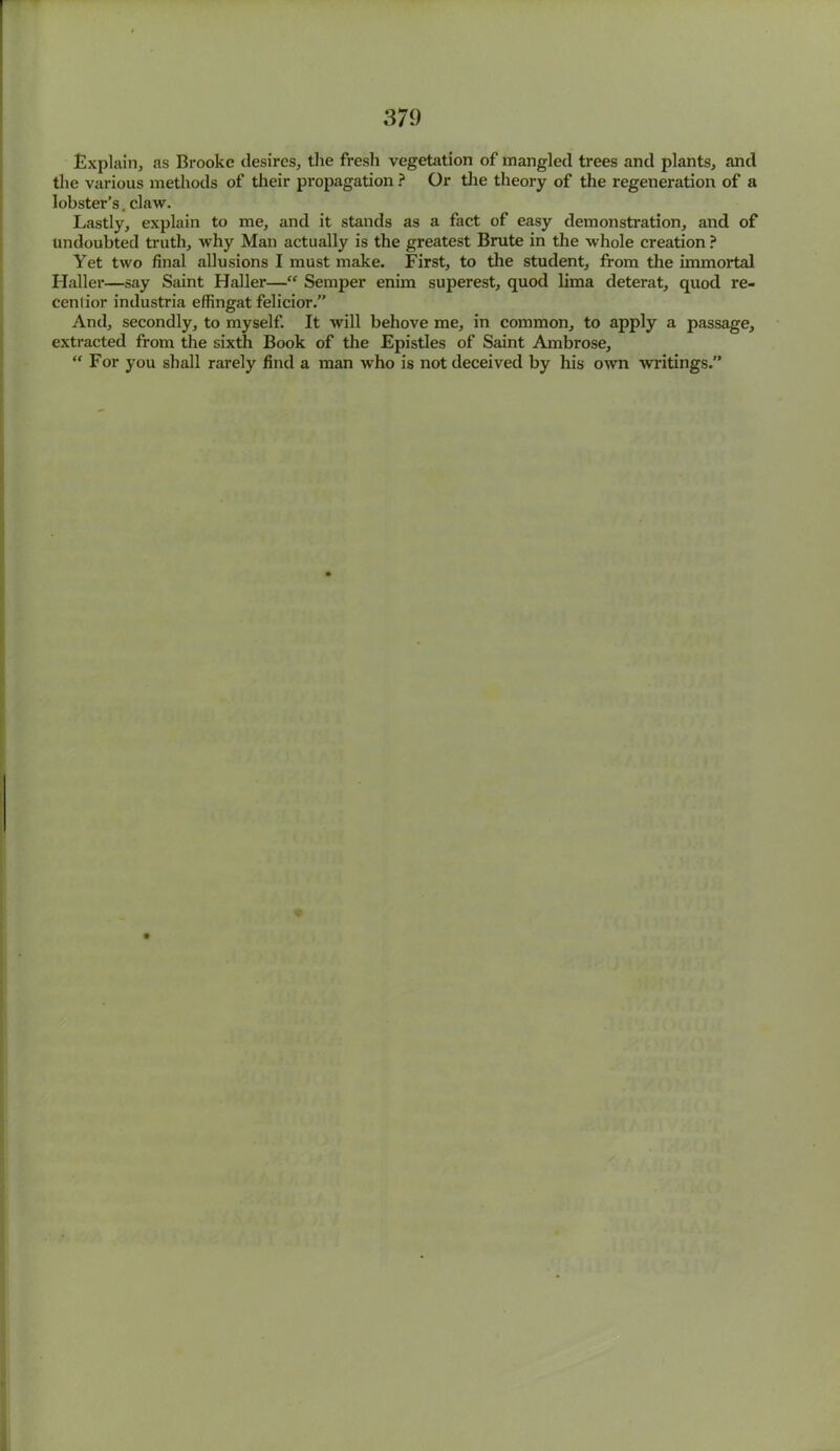 Explain, as Brooke desires, the fresh vegetation of mangled trees and plants, and the various methods of their propagation ? Or the theory of the regeneration of a lobstei*’s. claw. Lastly, explain to me, and it stands as a fact of easy demonstration, and of undoubted truth, why Man actually is the greatest Brute in the whole creation ? Yet two final allusions I must make. First, to the student, from the immortal Haller—say Saint Haller—“ Semper enim superest, quod lima deterat, quod re- cenlior industria effingat felicior.” And, secondly, to myself. It will behove me, in common, to apply a passage, extracted from the sixth Book of the Epistles of Saint Ambrose, “ For you shall rarely find a man who is not deceived by his own writings.”