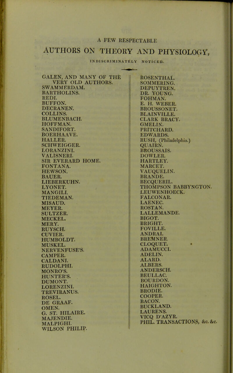 A FEW RESPECTABLE AUTHORS ON THEORY AND PHYSIOLOGY, INDISCRIMINATELY NOTICED. GALEN, AND MANY OF THE VERY OLD AUTHORS. SWAMMERDAM. BARTHOLINS. REDI. BUFFON. DECRANEN. COLLINS. BLUMENBACPI. HOFFMAN. SANDIFORT. BOERHAAVE. HALLER. SCHWEIGGER. LORANZINI. VALISNERI. SIR EVERARD HOME. FONTANA. HEWSON. BAUER. LIEBERKUHN. LYONET. , MANGILI. TIEDEMAN. MISAUD. MEYER. SULTZER. MECKEL. MERY. RUYSCH. CUVIER. HUMBOLDT. MUSKEL. NERVENFUSE’S. CAMPER. CALDANI. RUDOLPHI. MONRO’S. HUNTER’S. DUMONT. LORENZINI. TREVIRANUS. ROSEL. DE GRAAF. OMEN. G. ST. HILAIRE. MAJENDIE. MALPIGHI. WILSON PHILIP. ROSENTHAL. SOMMERING. DEPUYTREN. DR. YOUNG. FOHMAN. E. H. WEBER. BROUSSONET. BLAINVILLE. CLARK BRACY. GMELIN. PRITCHARD. EDWARDS. RUSH, (Philadelphia.) QUAIRN. BROUSSAIS. DOWLER. HARTLEY. MARCET. VAUQUELIN. BRANDE. BECQUERIL. THOMPSON BABBYNGTON. LEUWENHOECK. FALCONAR. LAENEC. ROSTAN. LALLEMANDE. BIGOT. BRIGHT. FOVILLE. ANDRAI. BREMNER. CLOQUET. ADAMUCCI. ADELIN. ALARD. ALBERS. ANDERSCH. BEULLAC. BOURDON. HAIGHTON. BRODIE. COOPER. BACON. BUCKLAND. LAURENS. VICQ D’AZYR. PHIL. TRANSACTIONS, &c. &c.