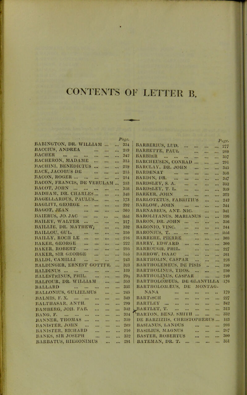 BA B1NGTON, UR. WILLI A HI Page. ... 334 BARBERIUS, LtJD. ... page. ... 277 BACCIUS, ANDREA ... ... 219 BARBETTE, PAUL 280 BACHER ... ... 342 BARBIER 357 BACHERON, JMADAME ... • •• ... 315 BARCHEUSEN, CONRAD 291 BACHINI, BENEUICTUS ... ... ... 219 BARCLAY, DR. JOHN 345 BACK, JACOBUS 1)E • •• ... 215 BARDENAT 358 BACON, ROGER ... ... 214 BARDIN, DR ... 347 BACON, FRANCIS, DE VERULAM ... 253 BARDSLEY, S. A. 352 BA COT, JOHN ... 3.58 BARDSLEY, T. L. ... ... 359 BADHAM, DR. CHARLES... ... ... 348 BARKER, JOHN 3T2 BA CELLAR DUS, PAULUS... • •• ... 173 BARLOTETUS. FABRIT1US ... 242 BAGL1VI, GEORGE • •• ... 292 BARLOW, JOHN ... 344 BAGOT, JEAN ... ... 303 BARNABEUS, ANT. NIC. ... ... 341 BAIERUS, JO. JAC ... ... ibid BAROL1TANUS, MARIANUS ... ... 196 BAILEY, WALTER ... ... 217 BARON, DR. JOHN ... ... ... ... 356 BA1LLIE, DR. MATHEWj ... ... 332 BARONIO, V1NC. ... ... 244 BAILLOU, GUL ... ... 250 BA RON 1 US, T ... ... ibid BAILLY, ROCII LE ... ... 216 BARRERE, PIERRE ... ... 308 BAKER, GEORGE ... ... 222 BARRY, EDWARD ... ... ... 300 BAKER, ROBERT ... ... 295 BARROUGII, PHIL. ... ... 227 BAKER, SIR GEORGE ... ... 355 BARROW, ISAAC ... ... 261 BALD1, CAM 1LL1 ... ... 243 BARTHOLIN, CASPAR ... ... 228 BALDINGER, ERNEST GOTTFR. ... 323 BARTHOLEMEUS, DE PIS1S „ ... 190 BALD1NUS ... ... 189 BARTHOL1NCS, THOS. ... ... ## 230 BA LEST KIN US, PHIL. ... ... 29o BARTHOLIN US, CASPAR ... ... 240 BALFOUR, DR. WILLIAM ... • •• 353 BART1IOLOMEUS, DE GLANVILLA 176 BALLARD ... ... 358 BARTUOLOM7EUS, DE MON TAG- BALLONIUS, GULIELMUS ... ... 245 NANA ... ... • • 179 BALMIS, F. X. ... ... ... 349 BARTiSCH ... ... ... 227 BALTHASAR, ANTH. ... ... 299 BARTLEY ... ... ... 342 BAMBERG, JOB. FAB. ... ... ... 342 JBARTLET, T H3AKTON, BENJ. SMITH ... ... ... 313 BANG, F. ... ... ... ... ... ... 334 ... ... ... 332 BANNER, THOMAS ... ... 359 DE BARZIZIIS, CHRISTOPHElUJS ... 183 BANISTER, JOHN ... ... 209 BASI ANUS, LAN DUS ... ... ... 208 BANISTER, RICHARD ... ... 210 BAS1L1US, MAGNUS ... ... ... 20 7 BANKS, SIR JOSEPH ... ... 332 RASTER, ROBERTUS ... ... ... 300 BARBATUS, HIEKONIMUS ... ... 291 BATEMAN, DR. T. ... ... ... ... 351