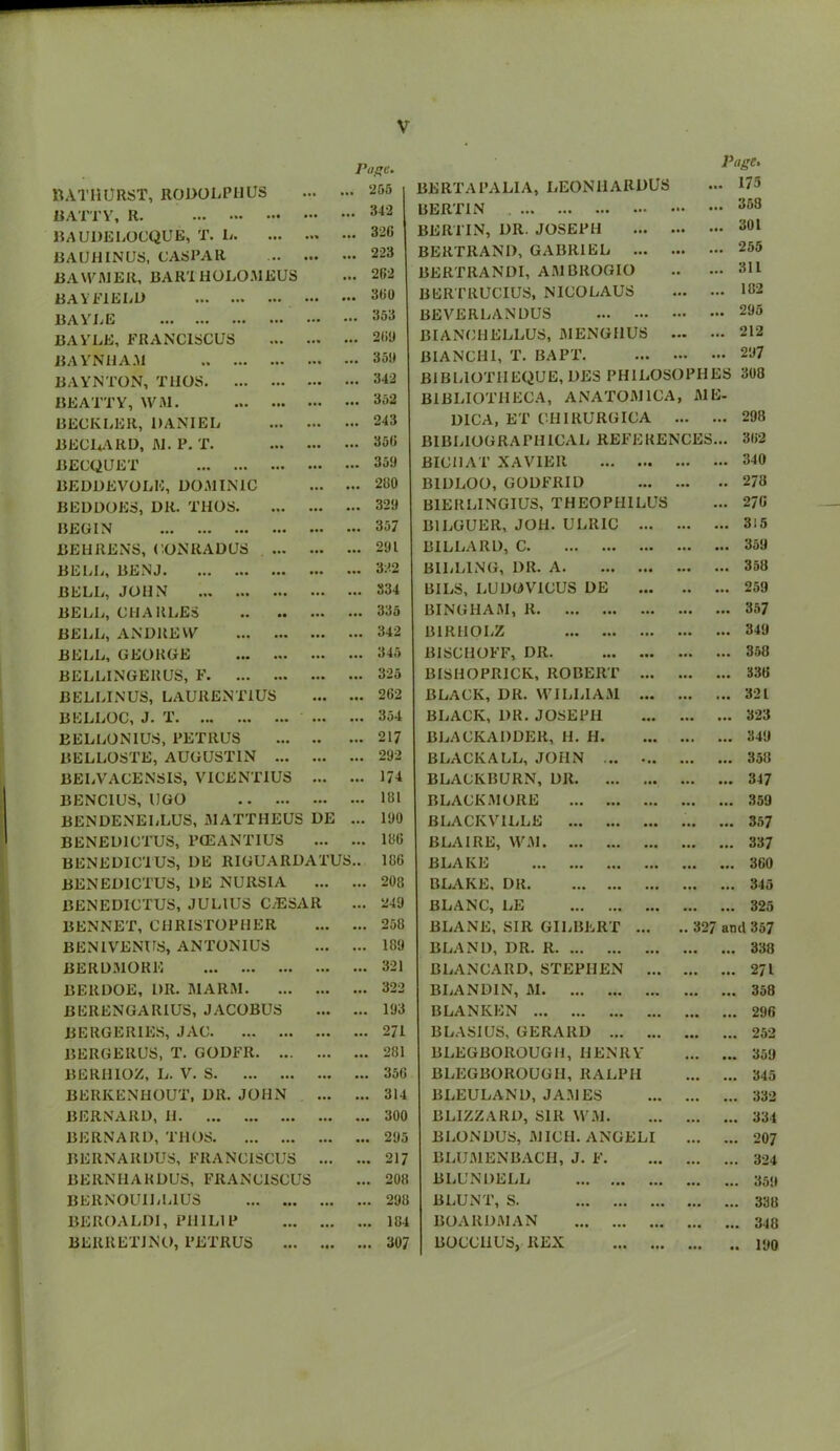 BATHURST, 1101>0 UR 11 US BATTY, R. BAUDELOCQUE, T. L. BAUHINUS, CASPAR BA WIRE It, BAR'i HOLOMEUS BAY MELD I,* ••• BAYLE ... ••• ... ••• BAYLE, FRANC1SCUS BAYN11AM Page. 255 342 32(1 223 202 300 353 200 350 342 BERTA PALI A, LEONHARDU3 BERTIN BERTIN, OR. JOSEPH BERTRAND, GABRIEL ... BERTRANDI, A51BROGIO BERTRUCIUS, NICOLAUS BEVERLANDUS BIANCHELLUS, 51ENGI1US BIANCH1, T. BAPT. Page. .. 175 .. 353 .. 301 .. 255 .. 311 .. 102 .. 205 .. 212 .. 207 BIBLIOTIIEQUE, DES PHILOSOPHES 308 BEATTY, \VM. ... ... 352 BIBLIOTHECA, ANAT0511CA , 51E- BECKLER, DANIEL • •• ... 243 DICA, ET ClIIRURGICA ... ... 298 BECLARD, 1\I. P. T. • •• ... 350 BIBLIOGRAPHICAL REFERENCES ... 362 BECQUET ... 350 BICHAT XAVIER ... ... 340 1JEDDEVOLE, DOA1INIC ... ... 200 BIDLOO, GODFRID ... •• 273 BEDDOES, DR. THOS. • •• ... 320 B1ERLINGIUS, THEOPHILUS ... 276 BEGIN • •• ... 357 B1LGUER, JOH. ULRIC ... ... ... 315 BEHRENS, CONRADUS ... • •• ... 201 BILLARD, C ... ... 359 BELL, BENJ ... 322 BILLING, DR. A ... ... 358 BELL, JOHN ... 334 BILS, LUDOVICUS DE •• ... 259 BELL, CHARLES ... 335 BINGHAM, R ... ... 357 BELL, ANDRE VY ... 342 131RHOLZ ... ... 340 BELL, GEORGE ... ... 345 BISCHOFF, DR ... ... 358 BELLINGERUS, F • •• ... 325 BISHOPRICK, ROBERT ... ... ... 336 BELLINUS, LAURENTIUS • •• 202 BLACK, DR. WILLIAM ... ... ... 321 BELLOC, J. T • •• 354 BLACK, 1)R. JOSEPH ... ... 323 BELLON1US, PETRUS • • ... 217 BLACKADDER, H. H. ... • •• 340 BELLOSTE, AUGUSTIN ... ... 202 BLACK ALL, JOHN ... • •• 358 BELVACENSIS, VICENT1US ... 174 BLACKBURN, DR ... • •• 347 BENCIUS, UGO ... 101 BLACKMORE ... • •• 359 BENDENELLUS, 51 ATT HE US DE 100 BLACKVILLE • •• 357 BENED1CTUS, l’(EANTIUS ... ... 106 BLAIRE, WM ... ... 337 BENEDIC'IUS, DE RIGUAItDATUS.. 10G BLAKE ... ... 360 BENED1CTUS, DE NURSIA ... ... 208 BLAKE, DR ... • •• 345 BENEDICTUS, JULIUS C/ESAR ... 240 BLANC, LE ... • •• 325 BEN NET, CHRISTOPHER ... ... 258 BLANE, SIR GILBERT ... .. 327 and 357 BEN1VENUS, ANTONIUS ... ... 189 BLAND, DR. R ... • •• 338 BERDMOKE ... ... 321 BLANCARD, STEPHEN ... ... • •• 271 BERDOE, DR. 51AR5I. ... ... 322 BLANDIN, 51 ... • •• 358 BERENGARIUS, JACOBUS ... ... 103 BLANKEN ... • •• 296 BERGERIES, JAC ... ... 271 BLASIUS, GERARD ... • • • 252 BERGERUS, T. GODFIt. ... ... ... 281 BLEGBOROUGH, HENRY ... 359 BERHIOZ, L. V. S ... ... 356 BLEGBOROUGH, RALPH ... • •• 345 BERKENHOUT, DR. JOHN ... ... 314 BLEULAND, JA51ES ... • •• 332 BERNARD, H ... ... 300 BLIZZARD, SIR WM. ... • •• 334 BERNARD, THOS ... ... 205 BLONDUS, 51ICI1. ANGELI ... • •• 207 BERNAItDUS, FRANCISCUS ... ... 217 BLU51ENBACH, J. F. ... • •• 324 BERNHARDUS, FRANCISCUS ... 208 BLUNDELL ... ... 350 BERNOUILL1US ... ... 200 BLUNT, S. ... • •• 338 BEROALDI, PHILIP ... 104 BOARD5I AN ... • • • 348 BERRETJNO, PETRUS Ml ... 307 BOCC11US, REX ... • • 100