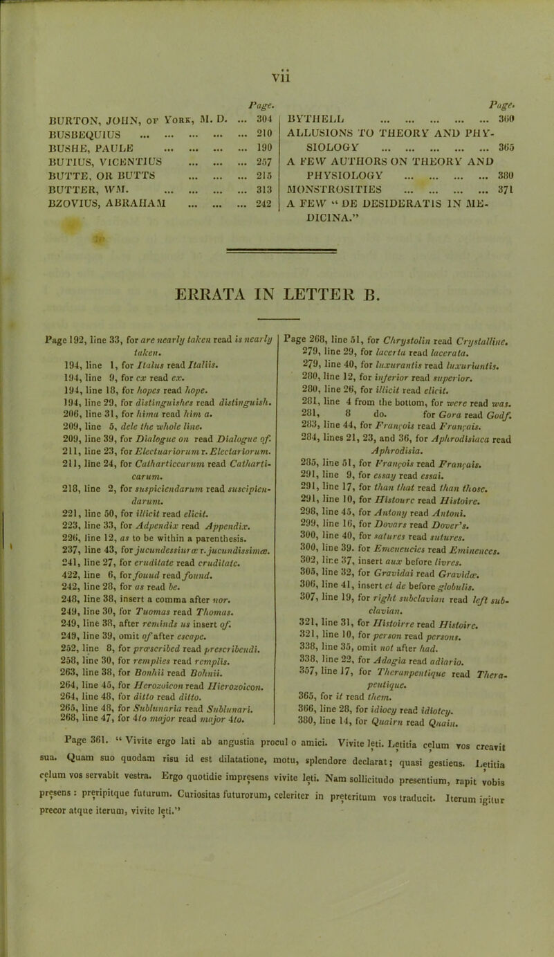Page. BURTON, JOHN, of York, M. D. ... 304 lJUSBEQUIUS ... 210 BUSHE, PAULE ... 190 BUTIUS, V1CENTIUS ... 257 BUTTE, OR BUTTS ... 215 BUTTER, WM. ... 313 BZOVIUS, ABRAIIAM ... 242 Page. BYTHELL 300 ALLUSIONS TO THEORY AND PHY- SIOLOGY 365 A FEW AUTHORS ON THEORY AND PHYSIOLOGY 380 MONSTROSITIES 371 A FEW “ DE DESIDERAT1S IN ME- DIC1NA.” ERRATA IN LETTER B. Page 192, line 33, for are nearly taken read is nearly taken. 194, line 1, for Ilalus read Italiis. 194, line 9, for cx read ex. 194, line 18, for hopes read hope. 194, line 29, for distinguishes read distinguish. 206, line 31, for hi/na read him a. 209, line 5, dele the whole line. 209, line 39, for Dialogue on read Dialogue of. 211, line 23, for Electuariorumr. Eleciariorum. 211, line 24, for Calharticcarum read Catharti- carum. 218, line 2, for suspiciendarum read suscipien- darum. 221, line 50, for illicit read elicit. 223, line 33, for Adpendix read Appendix. 226, line 12, as to be within a parenthesis. 237, line 43, for jucundessitncc r.jucundissimcc. 241, line 27, for erudilatc read cruditatc. 422, line 6, for found read found. 242, line 28, for as read he. 248, line 38, insert a comma after nor. 249, line 30, for Tuomas read Thomas. 249, line 38, after reminds us insert of. 249, line 39, omit of after escape. 252, line 8, for prer scribed read presetihendi. 258, line 30, for retnplies read remplis. 263, line 38, for Bonhii read Bohnii. 264, line 45, for Herozoicon read Ilierozoicon. 264, line 48, for ditto read ditto. 265, line 48, for Suhlunaria read Suhlunari. 268, line 47, for 4/o major read major 4to. Page 361. “ sua. Quam suo quodam celum vos servabit vestra. presens : preripitque futurum. precor atque iterum, vivite leti.” Page 268, line 51, for Chrystolin read Crystalline. 279, line 29, for lacertu read lacerata. 279, line 40, for luxuranlis read luxuriantis. 280, line 12, for injerior read superior. 280, line 26, for illicit read elicit. 281, line 4 from the bottom, for were read was. 231, 8 do. for Gora read Godf. 283, line 44, for Francois read Francois. 284, lines 21, 23, and 36, for Aphrodlsiuca read Aphrodisia. 285, line 51, for Francois read Francois. 291, line 9, for essay read essai. 291, line 17, for than that read than those. 291, line 10, for Ilistourc read Histoire. 298, line 45, for Antony read Antoni. 299, line 16, for Dovars read Dover’s. 300, line 40, for saturcs read sutures. 300, line 39. for Emeneucics read Eminences. 302, line 37, insert aux before thres. 305, line 32, for Gravulai read Gravidce. 306, line 41, insert cl de before glohulis. 307, line 19, for right subclavian read left sub- clavian. 321, line 31, for Histoirre read Histoire. 321, line 10, for person read persons. 338, line 35, omit not after had. 338, line 22, for Adagia read adiario. 357, line 17, for Therunpenlique read Thera- peutique. 365, for it read them. 366, line 28, for idiocy read idiotcy. 380, line 14, for Quairn read Quain. Vivite leti. Letitia celum vos creavit quasi gestiens. Letitia presentium, rapit vobis Iterum igitur Vivite ergo lati ab angustia procul 0 amici. risu id est dilatatione, motu, splendore declarat; Ergo quotidie impresens vivite leti. Nam sollicitudo Curiositas futurorum, celeriter in preteritum vos traducit