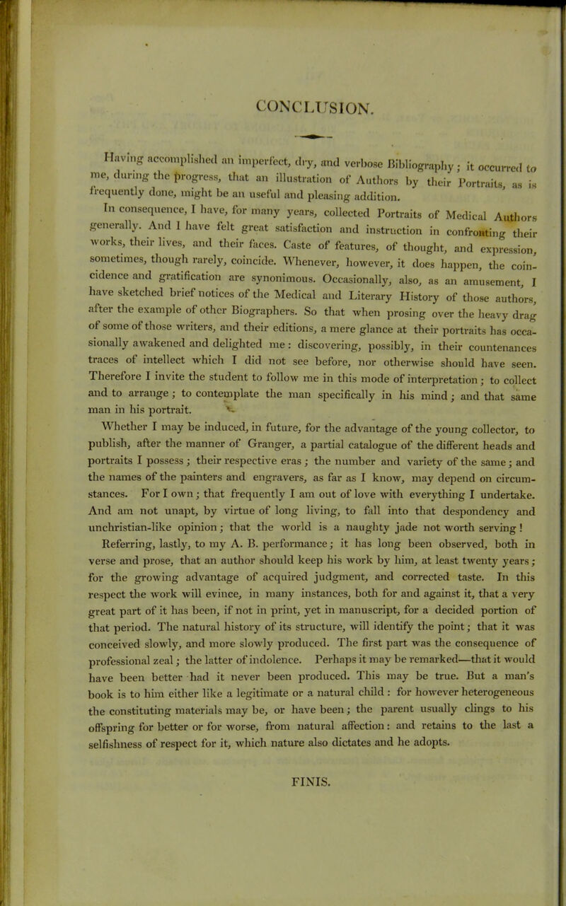 CONCLUSION. Having accomplished an imperfect, dry, and verbose Bibliography; it occurred to me, during the progress, that an illustration of Authors by their Portraits, as is frequently done, might be an useful and pleasing addition. In consequence, I have, for many years, collected Portraits of Medical Authors generally. And 1 have felt great satisfaction and instruction in confronting their works, their lives, and their faces. Caste of features, of thought, and expression, sometimes, though rarely, coincide. Whenever, however, it does happen, the coin- cidence and gratification are synonimous. Occasionally, also, as an amusement, I have sketched brief notices of the Medical and Literary History of those authors, after the example of other Biographers. So that when prosing over the heavy drag of some of those writers, and their editions, a mere glance at their portraits has occa- sionally awakened and delighted me: discovering, possibly, in their countenances traces of intellect which I did not see before, nor otherwise should have seen. Therefore I invite the student to follow me in this mode of intei-pretation; to collect and to arrange ; to contemplate the man specifically in his mind; and that same man in his portrait. v- Whether I may be induced, in future, for the advantage of the young collector, to publish, after the manner of Granger, a partial catalogue of the different heads and portraits I possess ; their respective eras ; the number and variety of the same; and the names of the painters and engravers, as far as I know, may depend on circum- stances. Fori own; that frequently I am out of love with everything I undertake. And am not unapt, by virtue of long living, to fall into that despondency and unchristian-like opinion; that the world is a naughty jade not worth serving! Referring, lastly, to my A. B. performance; it has long been observed, both in verse and prose, that an author should keep his work by him, at least twenty years; for the growing advantage of acquired judgment, and corrected taste. In this respect the work will evince, in many instances, both for and against it, that a very great part of it has been, if not in print, yet in manuscript, for a decided portion of that period. The natural history of its structure, will identify the point; that it was conceived slowly, and more slowly produced. The first part was the consequence of professional zeal; the latter of indolence. Perhaps it may be remarked—that it would have been better had it never been produced. This may be true. But a man’s book is to him either like a legitimate or a natural child : for however heterogeneous the constituting materials may be, or have been; the parent usually clings to his offspring for better or for worse, from natural affection: and retains to the last a selfishness of respect for it, which nature also dictates and he adopts. FINIS.