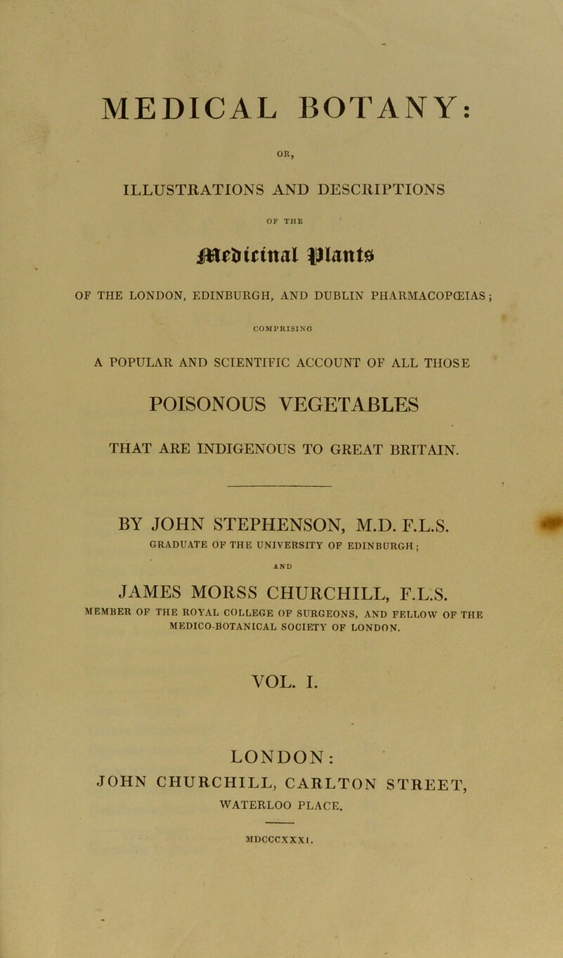 MEDICAL BOTANY: OR, ILLUSTRATIONS AND DESCRIPTIONS OF THE JWe&utttal IHattte OF THE LONDON, EDINBURGH, AND DUBLIN PHARMACOPOEIAS COMPRISING A POPULAR AND SCIENTIFIC ACCOUNT OF ALL THOSE POISONOUS VEGETABLES THAT ARE INDIGENOUS TO GREAT BRITAIN. BY JOHN STEPHENSON, M.D. F.L.S. GRADUATE OF THE UNIVERSITY OF EDINBURGH; AND JAMES MORSS CHURCHILL, F.L.S. MEMBER OF THE ROYAL COLLEGE OF SURGEONS, AND FELLOW OF THE MEDICO-BOTANICAL SOCIETY OF LONDON. VOL. I. LONDON: JOHN CHURCHILL, CARLTON STREET, WATERLOO PLACE. MDCCCXXXI.