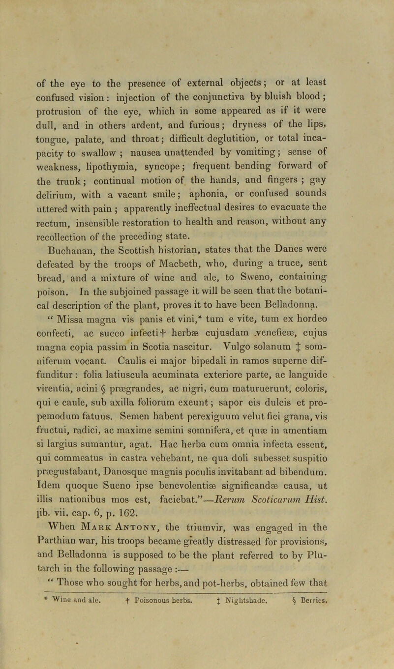 of the eye to the presence of external objects; or at least confused vision: injection of the conjunctiva by bluish blood ; protrusion of the eye, which in some appeared as if it were dull, and in others ardent, and furious; dryness of the lips, tongue, palate, and throat; difficult deglutition, or total inca- pacity to swallow ; nausea unattended by vomiting; sense of weakness, lipothymia, syncope; frequent bending forward of the trunk; continual motion of the hands, and fingers ; gay delirium, with a vacant smile; aphonia, or confused sounds uttered with pain ; apparently ineffectual desires to evacuate the rectum, insensible restoration to health and reason, without any recollection of the preceding state. Buchanan, the Scottish historian, states that the Danes were defeated by the troops of Macbeth, who, during a truce, sent bread, and a mixture of wine and ale, to Sweno, containing poison. In the subjoined passage it will be seen that the botani- cal description of the plant, proves it to have been Belladonna. “ Missa magna vis panis et vini,* turn e vite, turn ex hordeo confecti, ac succo infectiT herbee cujusdam .veneficee, cujus magna copia passim in Scotia nascitur. Vulgo solanum J som- niferum vocant. Caulis ei major bipedali in ramos superne dif- funditur : folia latiuscula acuminata exteriore parte, ac languide virentia, acini § prasgrandes, ac nigri, cum maturuerunt, coloris, qui e caule, sub axilla foliorum exeunt; sapor eis dulcis et pro- pemodum fatuus. Semen habent perexiguum velut fici grana, vis fructui, radici, ac maxime semini somnifera, et quae in amentiam si largius sumantur, agat. Hac herba cum omnia infecta essent, qui commeatus in castra vehebant, ne qua doli subesset suspitio praegustabant, Danosque magnis poculis invitabant ad bibendum. Idem quoque Sueno ipse benevolentiae significandae causa, ut illis nationibus mos est, faciebat.”—Rerum Scoticarum Iiist. pb. vii. cap. 6, p. 162. When Mark Antony, the triumvir, was engaged in the Parthian war, his troops became greatly distressed for provisions, and Belladonna is supposed to be the plant referred to by Plu- tarch in the following passage :— “ Those who sought for herbs, and pot-herbs, obtained few that * Wine and ale. f Poisonous herbs. % Nightshade. kj Berries.