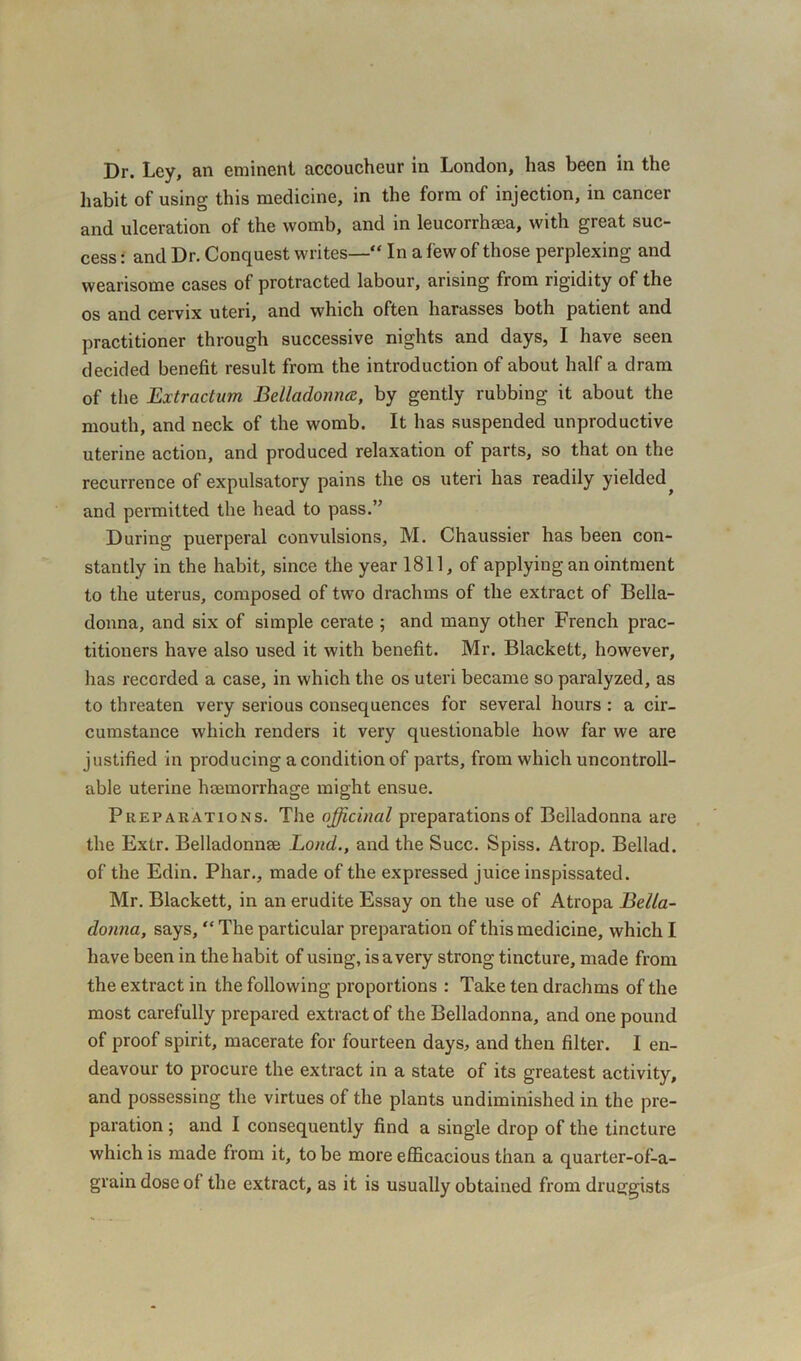 Dr. Ley, an eminent accoucheur in London, lias been in the habit of using this medicine, in the form of injection, in cancer and ulceration of the womb, and in leucorrhma, with great suc- cess : and Dr. Conquest writes— In a few of those perplexing and wearisome cases of protracted labour, arising from rigidity of the os and cervix uteri, and which often harasses both patient and practitioner through successive nights and days, I have seen decided benefit result from the introduction of about half a dram of the Extractum Belladonna, by gently rubbing it about the mouth, and neck of the womb. It has suspended unproductive uterine action, and produced relaxation of parts, so that on the recurrence of expulsatory pains the os uteri has readily yielded^ and permitted the head to pass.” During puerperal convulsions, M. Chaussier has been con- stantly in the habit, since the year 1811, of applying an ointment to the uterus, composed of two drachms of the extract of Bella- donna, and six of simple cerate ; and many other French prac- titioners have also used it with benefit. Mr. Blackett, however, has recorded a case, in which the os uteri became so paralyzed, as to threaten very serious consequences for several hours : a cir- cumstance which renders it very questionable how far we are justified in producing a condition of parts, from which uncontroll- able uterine haemorrhage might ensue. Preparations. The officinal preparations of Belladonna are the Extr. Belladonnae Lond., and the Succ. Spiss. Atrop. Bellad. of the Edin. Phar., made of the expressed juice inspissated. Mr. Blackett, in an erudite Essay on the use of Atropa Bella- donna, says, The particular preparation of this medicine, which I have been in the habit of using, is a very strong tincture, made from the extract in the following proportions : Take ten drachms of the most carefully prepared extract of the Belladonna, and one pound of proof spirit, macerate for fourteen days, and then filter. I en- deavour to procure the extract in a state of its greatest activity, and possessing the virtues of the plants undiminished in the pre- paration ; and I consequently find a single drop of the tincture which is made from it, to be more efficacious than a quarter-of-a- graindoseof the extract, as it is usually obtained from druggists