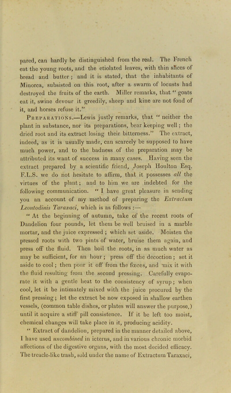 pared, can hardly be distinguished from the real. The French cat the young roots, and the etiolated leaves, with thin slices of bread and butter ; and it is stated, that the inhabitants of Minorca, subsisted on this root, after a swarm of locusts had destroyed the fruits of the earth. Miller remarks, that “ goats eat it, swine devour it greedily, sheep and kine are not fond of it, and horses refuse it.” Preparations.—Lewis justly remarks, that “ neither the plant in substance, nor its preparations, bear keeping well; the dried root and its extract losing their bitterness.” The extract, indeed, as it is usually made, can scarcely be supposed to have much power, and to the badness of the preparation may be attributed its want of success in many cases. Having seen the extract prepared by a scientific friend, Joseph Houlton Esq. F.L.S. we do not hesitate to affirm, that it possesses all the virtues of the plant; and to him we are indebted for the following communication. “ I have great pleasure in sending you an account of my method of preparing the Extraction Leontodinis Taraxaci, which is as follows :— “ At the beginning of autumn, take of the recent roots of Dandelion four pounds, let them be well bruised in a marble mortar, and the juice expressed ; which set aside. Moisten the pressed roots with two pints of water, bruise them again, and press off the fluid. Then boil the roots, in as much water as may be sufficient, for an hour ; press off the decoction ; set it aside to cool; then pour it off' from the foeces, and mix it with the fluid resulting from the second pressing. Carefully evapo- rate it with a gentle heat to the consistency of syrup; when cool, let it be intimately mixed with the juice procured by the first pressing; let the extract be now exposed in shallow earthen vessels, (common table dishes, or plates will answer the purpose,) until it acquire a stiff pill consistence. If it be left too moist, chemical changes will take place in it, producing acidity. “ Extract of dandelion, prepared in the manner detailed above, I have used uncombined in icterus, and in various chronic morbid affections of the digestive organs, with the most decided efficacy. The treacle-like trash, sold under the name of Extraction Taraxaci,