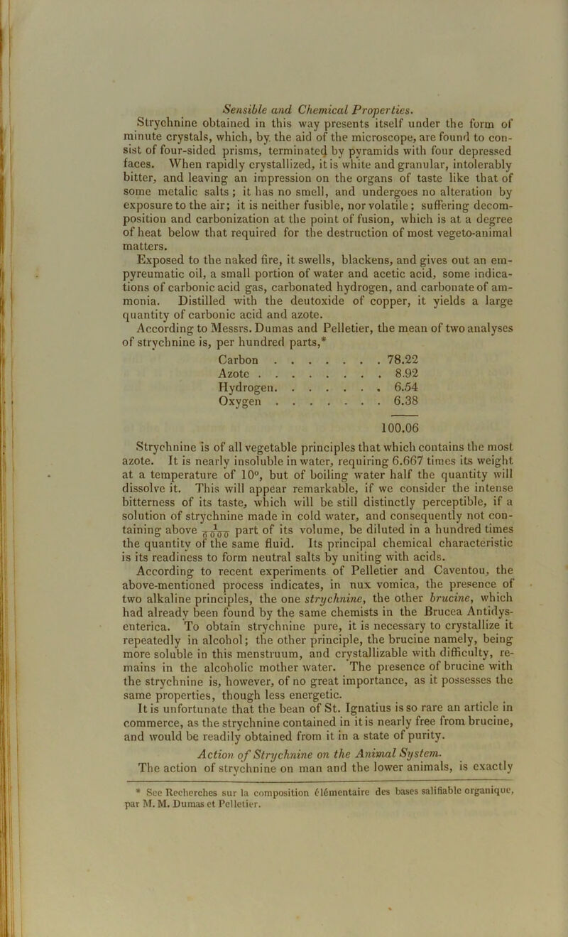 Sensible and Chemical Properties. Strychnine obtained in this way presents itself under the form of minute crystals, which, by. the aid of the microscope, are found to con- sist of four-sided prisms, terminate4 by pyramids with four depressed faces. When rapidly crystallized, it is white and granular, intolerably bitter, and leaving an impression on the organs of taste like that of some metalic salts ; it has no smell, and undergoes no alteration by exposure to the air; it is neither fusible, nor volatile; suffering decom- position and carbonization at the point of fusion, which is at a degree of heat below that required for the destruction of most vegeto-animal matters. Exposed to the naked fire, it swells, blackens, and gives out an em- pyreumatic oil, a small portion of water and acetic acid, some indica- tions of carbonic acid gas, carbonated hydrogen, and carbonate of am- monia. Distilled with the deutoxide of copper, it yields a large quantity of carbonic acid and azote. According to Messrs. Dumas and Pelletier, the mean of two analyses of strychnine is, per hundred parts,* Carbon . . . . 78.22 Azote .... . . . . 8.92 Hydrogen. . . . . , 6.54 Oxygen . . . . . . 6.38 100.06 Strychnine is of all vegetable principles that which contains the most azote. It is nearly insoluble in water, requiring 6.667 times its weight at a temperature of 10°, but of boiling water half the quantity will dissolve it. This will appear remarkable, if we consider the intense bitterness of its taste, which will be still distinctly perceptible, if a solution of strychnine made in cold water, and consequently not con- taining above Part ds volume, be diluted in a hundred times the quantity of the same fluid. Its principal chemical characteristic is its readiness to form neutral salts by uniting with acids. According to recent experiments of Pelletier and Caventou, the above-mentioned process indicates, in nux vomica, the presence of two alkaline principles, the one strychnine, the other brucine, which had already been found by the same chemists in the Brucea Antidys- enterica. To obtain strychnine pure, it is necessary to crystallize it repeatedly in alcohol; the other principle, the brucine namely, being more soluble in this menstruum, and crystallizable with difficulty, re- mains in the alcoholic mother water. The presence of brucine with the strychnine is, however, of no great importance, as it possesses the same properties, though less energetic. It is unfortunate that the bean of St. Ignatius is so rare an article in commerce, as the strychnine contained in it is nearly free from brucine, and would be readily obtained from it in a state of purity. Action of Strychnine on the Atiimal System. The action of strychnine on man and the lower animals, is exactly * See Recherches sur la composition £16mentaire des bases salifiable orgunique, par M. M. Dumas ct Pelletier.