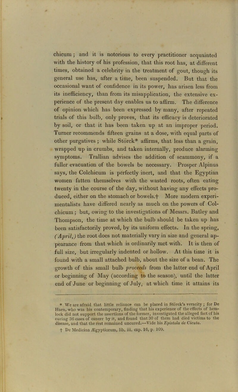 chicum; and it is notorious to every practitioner acquainted with the history of his profession, that this root has, at different times, obtained a celebrity in the treatment of gout, though its general use has, after a time, been suspended. But that the occasional want of confidence in its power, has arisen less from its inefficiency, than from its misapplication, the extensive ex- perience of the present day enables us to affirm. The difference of opinion which has been expressed by many, after repeated trials of this bulb, only proves, that its efficacy is deteriorated by soil, or that it has been taken up at an improper period. Turner recommends fifteen grains at a dose, with equal parts of other purgatives ; while Storck* affirms, that less than a grain, wrapped up in crumbs, and taken internally, produce alarming symptoms. Trallian advises the addition of scammony, if a fuller evacuation of the bowels be necessary. Prosper Alpinus says, the Colchicum is perfectly inert, and that the Egyptian women fatten themselves with the wasted roots, often eating twenty in the course of the day, without having any effects pro- duced, either on the stomach or bowels.f More modern experi- mentalists have differed nearly as much on the powers of Col- chicum ; but, owing to the investigations of Messrs. Batley and Thompson, the time at which the bulb should be taken up has been satisfactorily proved, by its uniform effects. In the spring, (April,) the root does not materially vary in size and general ap- pearance from that which is ordinarily met with. It is then of full size, but irregularly indented or hollow. At this time it is found with a small attached bulb, about the size of a bean. The growth of this small bulb proceeds from the latter end of April or beginning of May (according to the season), until the latter end of June or beginning of July, at which time it attains its * We are afraid that little reliance can be placed in Storck’s veracity ; for De Haen, who was his contemporary, finding that his experience of the effects of hem- lock did not support the assertions of the former, investigated the alleged fact cf his curing 36 cases of cancer by it, and found that 30 of them had died victims to the disease, and that the rest remained uncured.—Vide his Epistola de Cicuta. + De Medicina JEgyptiorum, lib. iii. cap. 16, p. 109.