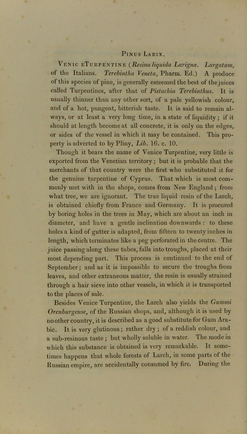 Pinus Larix. Venic eTurpentine (Resina liquida Larigna. Largatum, of the Italians. Terebintha Veneta, Pharm. Ed.) A produce of this species of pine, is generally esteemed the best of thejuices called Turpentines, after that of Pistacfiia Terebinthus. It is usually thinner than any other sort, of a pale yellowish colour, and of a hot, pungent, bitterish taste. It is said to remain al- ways, or at least a very long time, in a state of liquidity ; if it should at length become at all concrete, it is only on the edges, or sides of the vessel in which it may be contained. This pro- perty is adverted to by Pliny, Lib. 16. c. 10. Though it bears the name of Venice Turpentine, very little is exported from the Venetian territory; but it is probable that the merchants of that country were the first who substituted it for the genuine turpentine of Cyprus. That which is most com- monly met with in the shops, comes from New England ; from what tree, we are ignorant. The true liquid resin of the Larch, is obtained chiefly from France and Germany. It is procured by boring holes in the trees in May, which are about an inch in diameter, and have a gentle inclination downwards : to these holes a kind of gutter is adapted, from fifteen to twenty inches in length, which terminates like a peg perforated in the centre. The juice passing along these tubes, falls into troughs, placed at their most depending part. This process is continued to the end of September; and as it is impossible to secure the troughs from leaves, and other extraneous matter, the resin is usually strained through a hair sieve into other vessels, in which it is transported to the places of sale. Besides Venice Turpentine, the Larch also yields the Gummi Orenburgense, of the Russian shops, and, although it is used by no other country, it is described as a good substitute for Gum Ara- bic. It is very glutinous; rather dry ; of a reddish colour, and a sub-resinous taste ; but wholly soluble in water. The mode in which this substance is obtained is very remarkable. It some- times happens that whole forests of Larch, in some parts of the Russian empire, are accidentally consumed by fire. During the