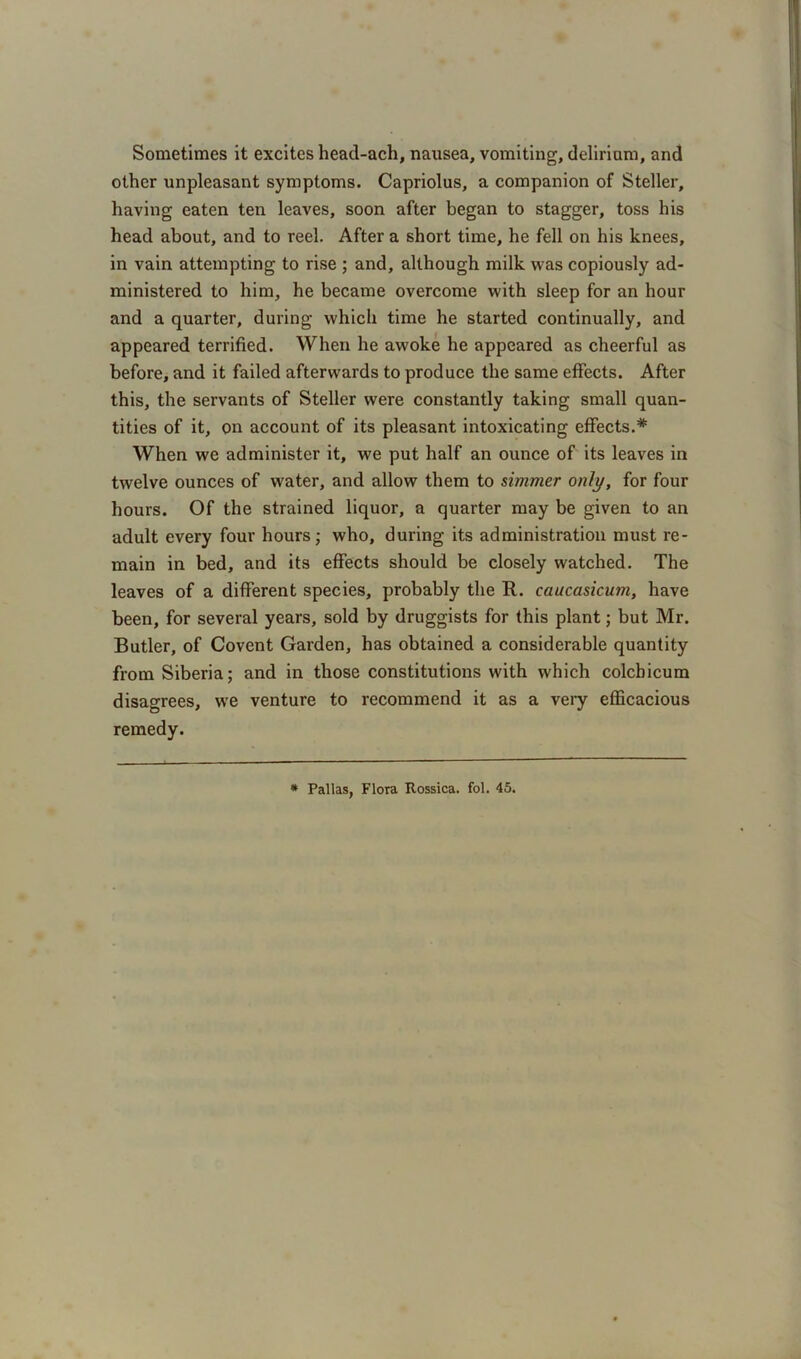 Sometimes it excites head-ach, nausea, vomiting, delirium, and other unpleasant symptoms. Capriolus, a companion of Steller, having eaten ten leaves, soon after began to stagger, toss his head about, and to reel. After a short time, he fell on his knees, in vain attempting to rise ; and, although milk was copiously ad- ministered to him, he became overcome with sleep for an hour and a quarter, during which time he started continually, and appeared terrified. When he awoke he appeared as cheerful as before, and it failed afterwards to produce the same effects. After this, the servants of Steller were constantly taking small quan- tities of it, on account of its pleasant intoxicating effects.* When we administer it, we put half an ounce of its leaves in twelve ounces of water, and allow them to simmer only, for four hours. Of the strained liquor, a quarter may be given to an adult every four hours; who, during its administration must re- main in bed, and its effects should be closely watched. The leaves of a different species, probably the R. caucasicum, have been, for several years, sold by druggists for this plant; but Mr. Butler, of Covent Garden, has obtained a considerable quantity from Siberia; and in those constitutions with which colchicum disagrees, we venture to recommend it as a very efficacious remedy. * Pallas, Flora Rossica. fol. 45.