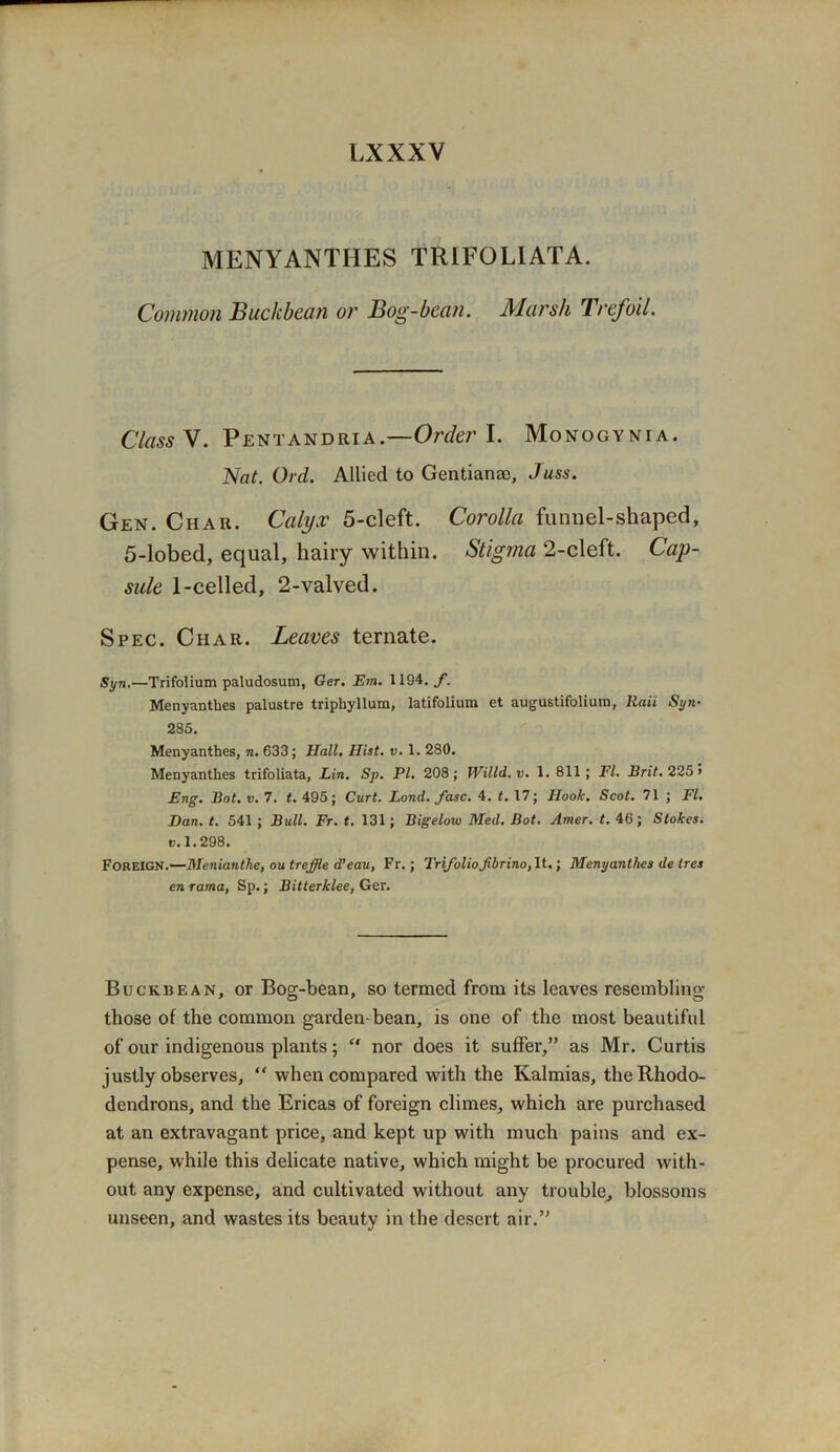 MENYANTHES TRIFOLIATA. Common Buck bean or Bog-bean. Marsh Trefoil. Class V. Pent and ri a.—Order I. Monogynia. Nat. Ord. Allied to Gentian®, Juss. Gen. Char. Calyx 5-cleft. Corolla funnel-shaped, 5-lobed, equal, hairy within. Stigma 2-cleft. Cap- sule 1-celled, 2-valved. Spec. Char. Leaves ternate. Syn.—Trifolium paludosum, Ger. Em. 1194.,/’. Menyantbes palustre triphyllura, latifolium et augustifolium, Raii Syn■ 285. Menyanthes, n. 633; Hall. Hist. v. 1. 280. Menyantbes trifoliata, Lin. Sp. PI. 208; Willd.v. 1. 811; FI. Brit. 225 > Eng. Bot. v. 7. t. 495; Curt. Lond. fasc. 4. t. 17; Hook. Scot. 71 ; FI. Dan. t. 541 ; Bull. Fr. t. 131; Bigelow Med. Bot. Amer. t. 46; Stokes, v. 1.298. Foreign.—Menianthe, outreffle d’eau, Fr.; Trifoliofibrino, It.; Menyanthes de tres en rama, Sp.; Bitterklee, Ger. Buckbean, or Bog-bean, so termed from its leaves resembling those of the common garden-bean, is one of the most beautiful of our indigenous plants; “ nor does it suffer,” as Mr. Curtis justly observes, “ when compared with the Kalmias, the Rhodo- dendrons, and the Ericas of foreign climes, which are purchased at an extravagant price, and kept up with much pains and ex- pense, while this delicate native, which might be procured with- out any expense, and cultivated without any trouble, blossoms unseen, and wastes its beauty in the desert air.”