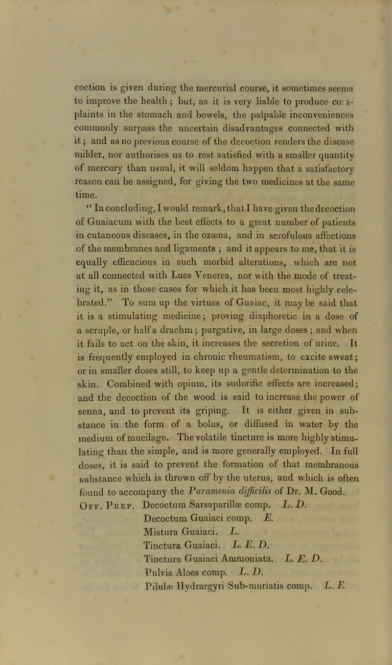 coction is given during the mercurial course, it sometimes seems to improve the health ; but, as it is very liable to produce co: 1- plaints in the stomach and bowels, the palpable inconveniences commonly surpass the uncertain disadvantages connected with it; and as no previous course of the decoction renders the disease milder, nor authorises us to rest satisfied with a smaller quantity of mercury than usual, it will seldom happen that a satisfactory reason can be assigned, for giving the two medicines at the same time. “ In concluding, I would remark, that I have given the decoction of Guaiacum with the best effects to a great number of patients in cutaneous diseases, in the ozaena, and in scrofulous affections of the membranes and ligaments ; and it appears to me, that it is equally efficacious in such morbid alterations, which are not at all connected with Lues Venerea, nor with the mode of treat- ing it, as in those cases for which it has been most highly cele- brated.” To sum up the virtues of Guaiac, it maybe said that it is a stimulating medicine; proving diaphoretic in a dose of a scruple, or half a drachm ; purgative, in large doses ; and when it fails to act on the skin, it increases the secretion of urine. It is frequently employed in chronic rheumatism, to excite sweat; or in smaller doses still, to keep up a gentle determination to the skin. Combined with opium, its sudorific effects are increased; and the decoction of the wood is said to increase the power of senna, and to prevent its griping. It is either given in sub- stance in the form of a bolus, or diffused in water by the medium of mucilage. The volatile tincture is more highly stimu- lating than the simple, and is more generally employed. In full doses, it is said to prevent the formation of that membranous substance which is thrown off by the uterus, and which is often found to accompany the Paramenia difficilis of Dr. M. Good. Off. Prep. Decoctum Sarsaparillee comp. L.D. Decoctum Guaiaci comp. E. Mistura Guaiaci. L. Tinctura Guaiaci. L.E.D. Tinctura Guaiaci Ammoniata. L. E. D. Pul vis Aloes comp. L. D. Pilulre Hydrargyri Sub-muriatis comp. L. E.