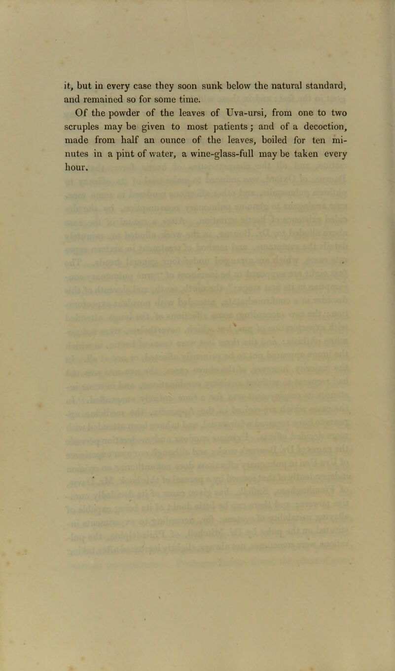 it, but in every case they soon sunk below the natural standard, and remained so for some time. Of the powder of the leaves of Uva-ursi, from one to two scruples may be given to most patients; and of a decoction, made from half an ounce of the leaves, boiled for ten mi- nutes in a pint of water, a wine-glass-full may be taken every hour.