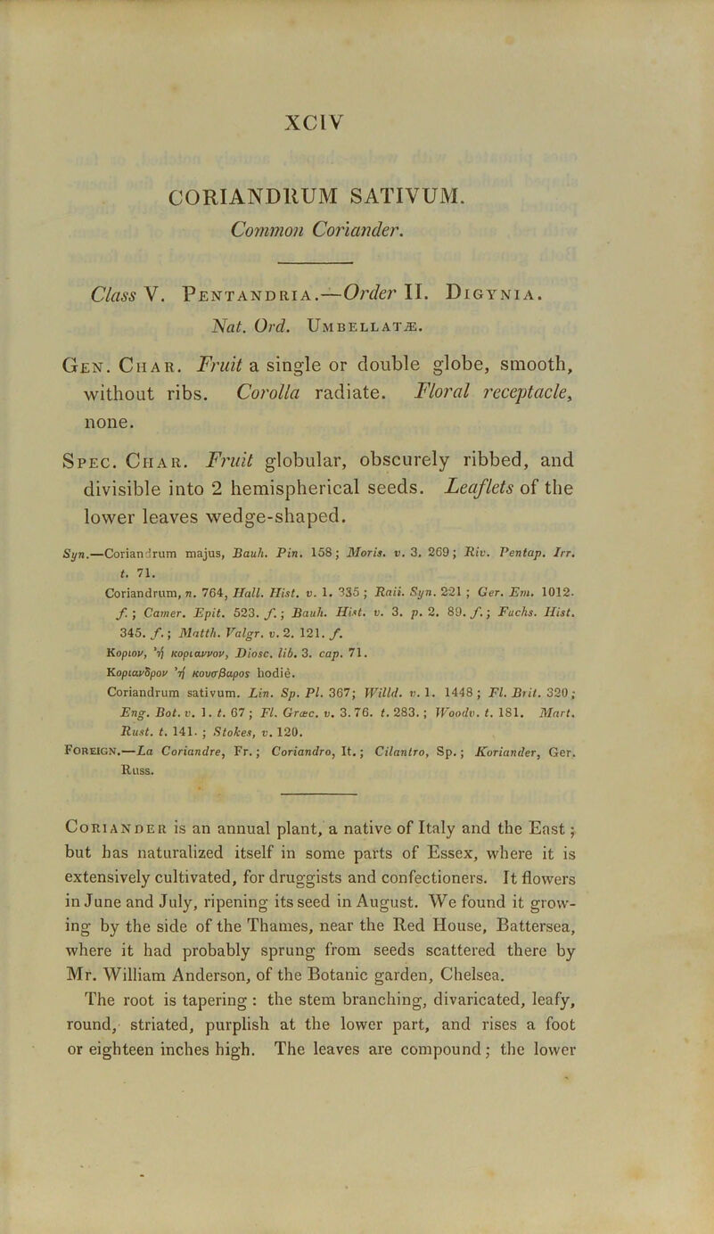 XC1V CORIANDRUM SATIVUM. Common Coriander. Class V. Pentandria.—Orc/er II. Digynia. Nat. Ord. Umbellate. Gen. Char. Fruit a single or double globe, smooth, without ribs. Corolla radiate. Floral receptacle, none. Spec. Ciiar. Fruit globular, obscurely ribbed, and divisible into 2 hemispherical seeds. Leajlets of the lower leaves wedge-shaped. Syn.—Coriandrum majus, Bauh. Pin. 158; Moris, v. 3, 269; Bit. Pentap. Irr. t. 71. Coriandrum, n. 764, Hall. Hist. v. 1. 835 ; Raii. Syn. 221 ; Ger. Em. 1012- f ; Camer. Epit. 523. f.; Bauh. Hist. v. 3. p. 2. 89. f.; Fuchs. Hist. 345. f.; Mattli. Valgr. v. 2. 121. f. Kopiov, ’•)) Kopiauvov, Diosc. lib. 3. cap. 71. KoptauSpou ’if Kovcrfiapos hodie. Coriandrum sativum. Lin. Sp. PL 367; Willd. v. 1. 1448; FI. Brit. 320; Eng. Bot. v. 1. t. 67 ; FI. Grctc. v. 3. 76. t. 283. ; Woodv. t. 181. Mart. Rust. t. 141. ; Stokes, v. 120. Foreign.—La Coriandre, Fr.; Coriandro, It.; Cilantro, Sp.; Koriander, Ger. Russ. Coriander is an annual plant, a native of Italy and the East; but has naturalized itself in some parts of Essex, where it is extensively cultivated, for druggists and confectioners. It flowers in June and July, ripening its seed in August. We found it grow- ing by the side of the Thames, near the Red House, Battersea, where it had probably sprung from seeds scattered there by Mr. William Anderson, of the Botanic garden, Chelsea. The root is tapering : the stem branching, divaricated, leafy, round, striated, purplish at the lower part, and rises a foot or eighteen inches high. The leaves are compound; the lower