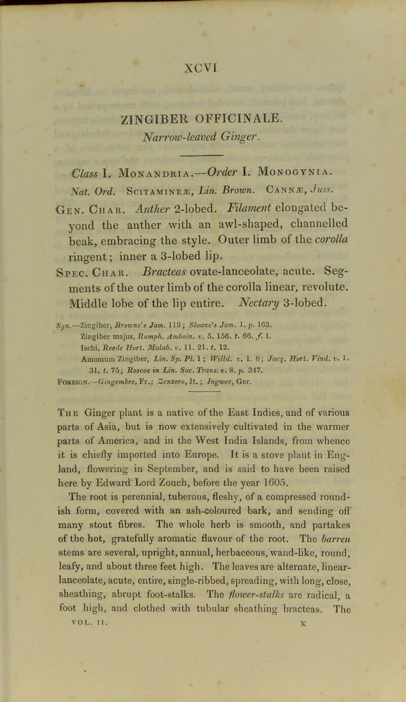 XCVI ZINGIBER OFFICINALE. Narrow-leaved Ginger. Class 1. Monandria.—Order I. Monogynia. Nat. Ord. Scitamineje, Lin. Brown. Cannje, Juss. Gen. Char. Anther 2-lobed. Filament elongated be- yond the anther with an awl-shaped, channelled beak, embracing the style. Outer limb of the corolla ringent; inner a 3-lobed lip. Spec. Char. Bracteas ovate-lanceolate, acute. Seg- ments of the outer limb of the corolla linear, revolute. Middle lobe of the lip entire. Nectary 3-lobed. Syn.—Zingiber, Browne's Jam. 119 ; Sloane’s Jam. 1. p. 163. Zingiber majus, Rumph. Amboin. v. 5. 156. t. 66. f. 1. Ischi, Reede Hort. Malab. v. 11. 21. t. 12. Amomum Zingiber, Lin. Sp. PL 1 ; IVilld. v. 1. 6; Jacq. Hort. Vind. v. 1. 31. t. 75; Roscoe in Lin. Soc. Trans, v. 8. p. 347. Foreign.—Gingembre, Fr.; Zcnzero, It.; Ingwer, Ger. The Ginger plant is a native of the East Indies, and of various parts of Asia, but is now extensively cultivated in the warmer parts of America, and in the West India Islands, from whence it is chiefly imported into Europe. It is a stove plant in Eng- land, flowering in September, and is said to have been raised here by Edward'Lord Zouch, before the year 1605. The root is perennial, tuberous, fleshy, of a compressed round- ish form, covered with an ash-coloured bark, and sending off many stout fibres. The whole herb is smooth, and partakes of the hot, gratefully aromatic flavour of the root. The barren stems are several, upright, annual, herbaceous, wand-like, round, leafy, and about three feet high. The leaves are alternate, linear- lanceolate, acute, entire, single-ribbed, spreading, with long, close, sheathing, abrupt foot-stalks. The floiver-stalks are radical, a foot high, and clothed with tubular sheathing bracteas. The