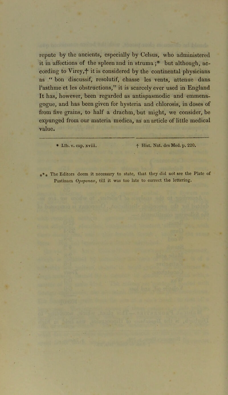 repute by the ancients, especially by Celsus, who administered it in affections of the spleen and in struma but although, ac- cording to Virey,*f* it is considered by the continental physicians as “ bon discussif, resolutif, chasse les vents, attenue dans l’asthme et les obstructions,” it is scarcely ever used in England It has, however, been regarded as antispasmodic and emmena- gogue, and has been given for hysteria and chlorosis, in doses of from five grains, to half a drachm, but might, we consider, be expunged from our materia medica, as an article of little medical value. * Lib. v. cap. jcviii. f Hist. Nat. des Med. p. 220. *** The Editors deem it necessary to state, that they did not see the Plate of Pastinaca Opoponax, till it was too late to correct the lettering.