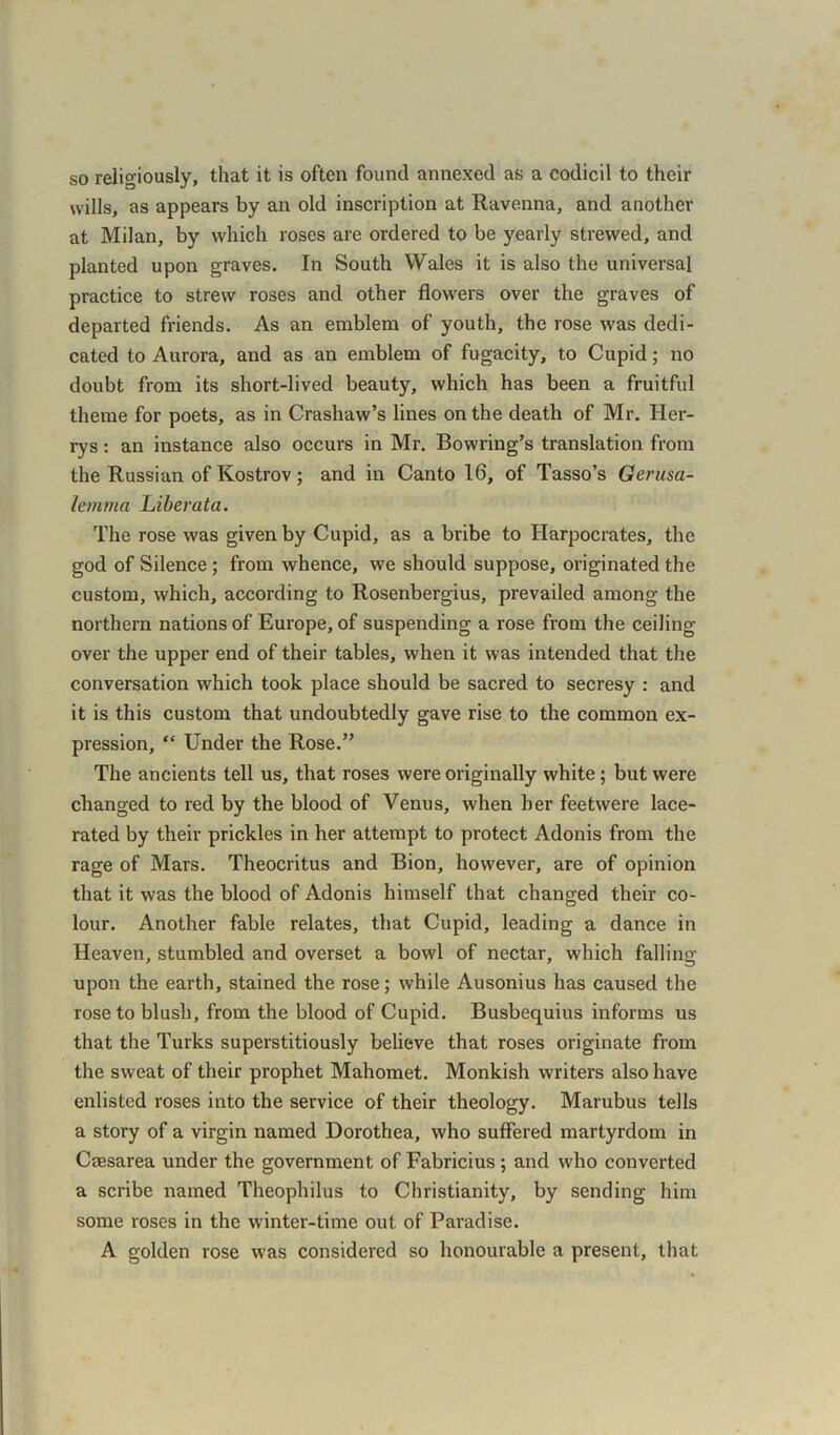 so religiously, that it is often found annexed as a codicil to their wills, as appears by an old inscription at Ravenna, and another at Milan, by which roses are ordered to be yearly strewed, and planted upon graves. In South Wales it is also the universal practice to strew roses and other flowers over the graves of departed friends. As an emblem of youth, the rose was dedi- cated to Aurora, and as an emblem of fugacity, to Cupid; no doubt from its short-lived beauty, which has been a fruitful theme for poets, as in Crashaw’s lines on the death of Mr. Her- rys: an instance also occurs in Mr. Bowring’s translation from the Russian of Kostrov; and in Canto 16, of Tasso’s Gerusa- lemma Liber at a. The rose was given by Cupid, as a bribe to Harpocrates, the god of Silence ; from whence, we should suppose, originated the custom, which, according to Rosenbergius, prevailed among the northern nations of Europe, of suspending a rose from the ceiling- over the upper end of their tables, when it was intended that the conversation which took place should be sacred to secresy : and it is this custom that undoubtedly gave rise to the common ex- pression, “ Under the Rose.” The ancients tell us, that roses were originally white; but were changed to red by the blood of Venus, when her feetwere lace- rated by their prickles in her attempt to protect Adonis from the rage of Mars. Theocritus and Bion, however, are of opinion that it was the blood of Adonis himself that changed their co- lour. Another fable relates, that Cupid, leading a dance in Heaven, stumbled and overset a bowl of nectar, which falling upon the earth, stained the rose; while Ausonius has caused the rose to blush, from the blood of Cupid. Busbequius informs us that the Turks superstitiously believe that roses originate from the sweat of their prophet Mahomet. Monkish writers also have enlisted roses into the service of their theology. Marubus tells a story of a virgin named Dorothea, who suffered martyrdom in Caesarea under the government of Fabricius ; and who converted a scribe named Theophilus to Christianity, by sending him some roses in the winter-time out of Paradise. A golden rose was considered so honourable a present, that