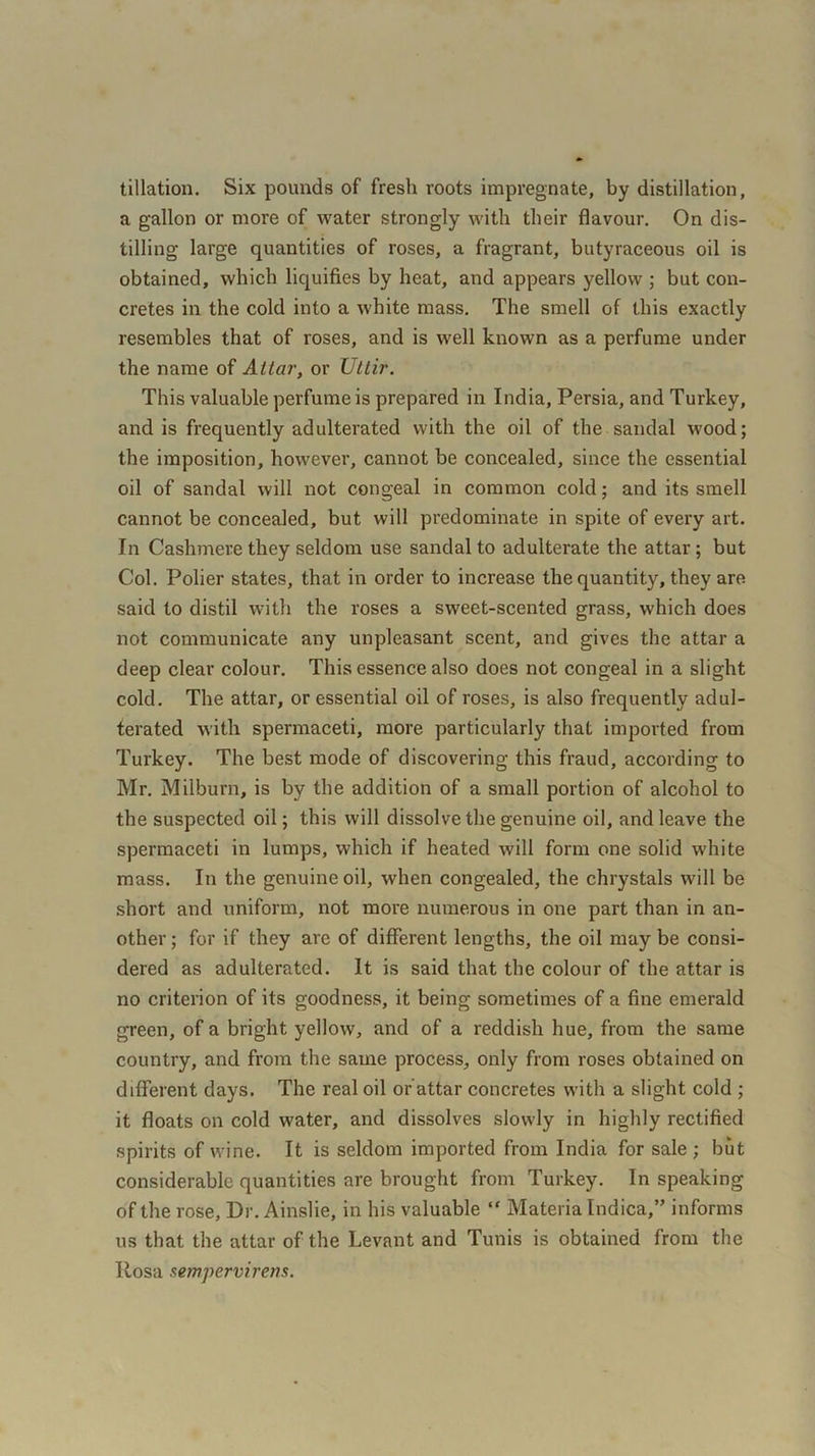 tillation. Six pounds of fresh roots impregnate, by distillation, a gallon or more of water strongly with their flavour. On dis- tilling large quantities of roses, a fragrant, butyraceous oil is obtained, which liquifies by heat, and appears yellow ; but con- cretes in the cold into a white mass. The smell of this exactly resembles that of roses, and is well known as a perfume under the name of Attar, or XJttir. This valuable perfume is prepared in India, Persia, and Turkey, and is frequently adulterated with the oil of the sandal wood; the imposition, however, cannot be concealed, since the essential oil of sandal will not congeal in common cold; and its smell cannot be concealed, but will predominate in spite of every art. In Cashmere they seldom use sandal to adulterate the attar; but Col. Polier states, that in order to increase the quantity, they are said to distil with the roses a sweet-scented grass, which does not communicate any unpleasant scent, and gives the attar a deep clear colour. This essence also does not congeal in a slight cold. The attar, or essential oil of roses, is also frequently adul- terated with spermaceti, more particularly that imported from Turkey. The best mode of discovering this fraud, according to Mr. Milburn, is by the addition of a small portion of alcohol to the suspected oil; this will dissolve the genuine oil, and leave the spermaceti in lumps, which if heated will form one solid white mass. In the genuine oil, when congealed, the chrystals will be short and uniform, not more numerous in one part than in an- other ; for if they are of different lengths, the oil may be consi- dered as adulterated. It is said that the colour of the attar is no criterion of its goodness, it being sometimes of a fine emerald green, of a bright yellow, and of a reddish hue, from the same country, and from the same process, only from roses obtained on different days. The real oil or attar concretes with a slight cold ; it floats on cold water, and dissolves slowly in highly rectified spirits of wine. It is seldom imported from India for sale ; but considerable quantities are brought from Turkey. In speaking of the rose, Dr. Ainslie, in his valuable “ Materia Indica,” informs us that the attar of the Levant and Tunis is obtained from the Rosa sempervirens.