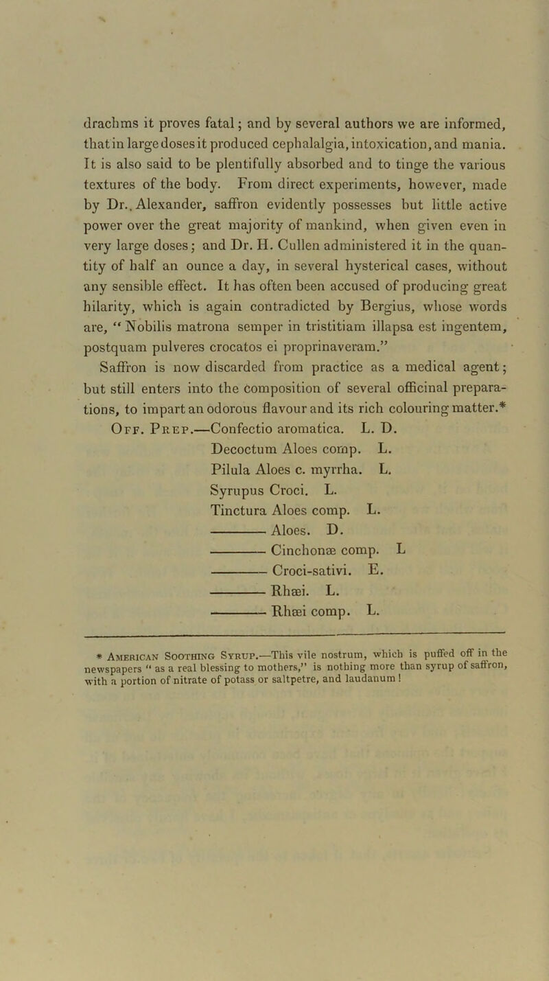 drachms it proves fatal; and by several authors we are informed, that in large doses it produced cephalalgia, intoxication, and mania. It is also said to be plentifully absorbed and to tinge the various textures of the body. From direct experiments, however, made by Dr.. Alexander, saffron evidently possesses but little active power over the great majority of mankind, when given even in very large doses; and Dr. H. Cullen administered it in the quan- tity of half an ounce a day, in several hysterical cases, without any sensible effect. It has often been accused of producing great hilarity, which is again contradicted by Bergius, whose words are, “ Nobilis matrona semper in tristitiam illapsa est ingentem, postquam pulveres crocatos ei proprinaveram.” Saffron is now discarded from practice as a medical agent; but still enters into the composition of several officinal prepara- tions, to impart an odorous flavour and its rich colouring matter.* Off. Prep.—Confectio aromatica. L. D. Decoctum Aloes comp. L. Pilula Aloes c. myrrha. L. Syrupus Croci. L. Tinctura Aloes comp. L. Aloes. D. Cinchonae comp. L Croci-sativi. E. Rhaei. L. Rhaei comp. L. * American Soothing Syrup.—This vile nostrum, which is puffed off in the newspapers “ as a real blessing to mothers,” is nothing more than syrup of saffron, with a portion of nitrate of potass or saltpetre, and laudanum!