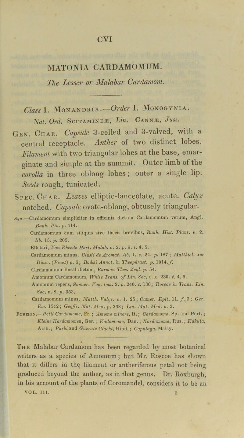 CVI MATONIA CARDAMOMUM. The Lesser or Malabar Cardamom. Class I. Monandria.—Order I. Monogynia. Nat. Ord. Scitaminea:, Lin. Cannae, Juss. Gen. Ciiar. Capsule 3-celled and 3-valved, with a central receptacle. Anther of two distinct lobes. Filament with two triangular lobes at the base, emar- ginate and simple at the summit. Outer limb of the corolla in three oblong lobes; outer a single lip. Seeds rough, tunicated. Spec. Char. Leaves elliptic-lanceolate, acute. Calyx' notched. Capsule ovate-oblong, obtusely triangular. Syn.—Cardamomum simpliciter in officinis dictum Cardamomum verum, Angl. Bauh. Pin. p. 414. Cardamomum cum siliquis sive thecis brevibus, Bauh. Hist. Plant, e. 2. lib. 15. p. 205. Elletari, Van Rheede Hort. Malab. v. 2. p. 9. t. 4. 5. Cardamomum minus, Clusii de Aromat. lib. 1. c. 24. p. 187 ; Matthiol. stir Diosc. (Pinet) p. 6; Bodcei Annot. in Theophrast. p. 1014. f. Cardamomum Ensal dictum, Burman Thes. Zeyl.p. 54. Amomum Cardamomum, White Trans, of Lin. Soc. v. x. 230. t. 4. 5. Amomum repens, Sonner. Voy. tom. 2. p. 240. t. 136; Roscoe in Trans. Lin. Soc. v. 8. p. 353. Cardamomum minus, Matth. Valgr. v. 1. 25; Camer. Epit. 11. f. 3; Ger. Em. 1542; Genffr. Mat. Med. p. 363; Lin. Mat. Med. p. 2. Foreign.—Petit Cardamome, Fr.; Amomo minore, It.; Cardamomo, Sp. and Port. ; Kleine Kardamomen, Ger. ; Kadamome, Dan.; Kardamome, Rus.; Kdlcula, Arab.; Purbi and Guzrate Clachi, Hind.; Cap ulaga, Malay. The Malabar Cardamom has been regarded by most botanical writers as a species of Amomum; but Mr. Roscoe has shown that it differs in the filament or antheriferous petal not being- produced beyond the anther, as in that genus. Dr. Roxburgh, in his account of the plants of Coromandel, considers it to be an VOL. III. E