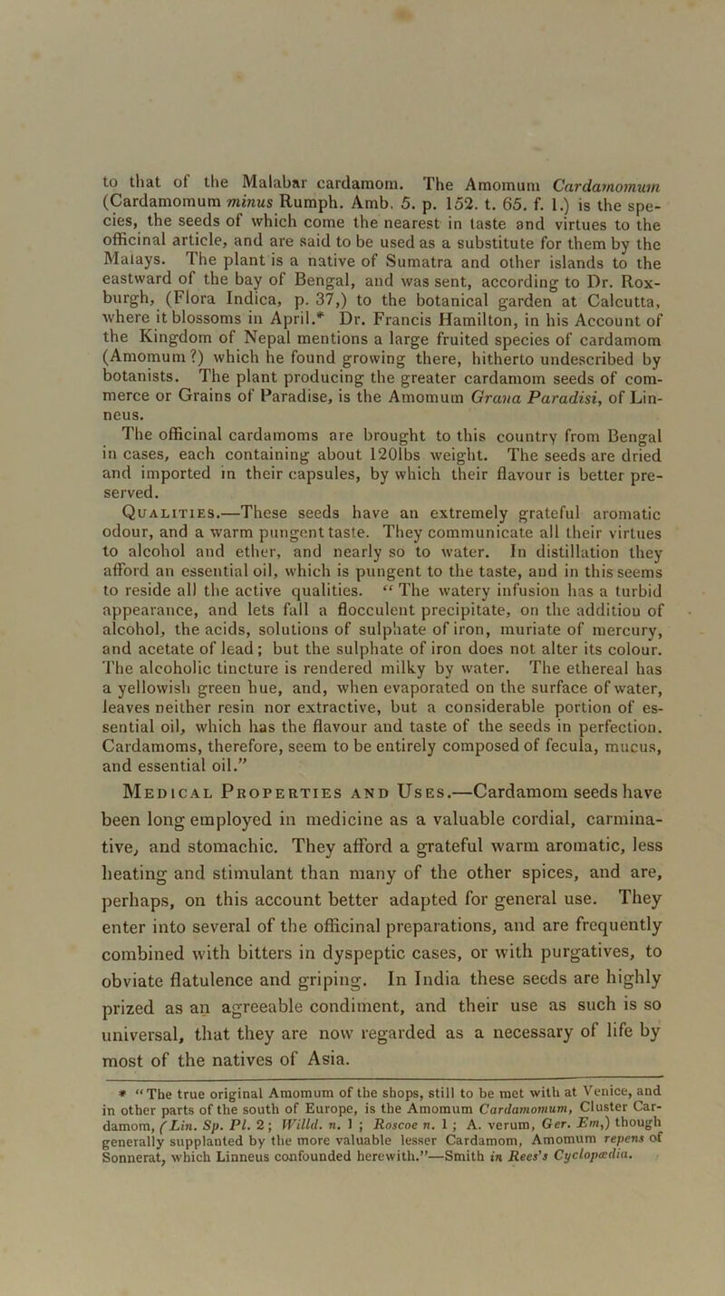 to that ot the Malabar cardamom. 1'he Amoinum Cardamomum (Cardamomum minus Rumph. Amb. 5. p. 152. t. 65. f. 1.) is the spe- cies, the seeds of which come the nearest in taste and virtues to the officinal article, and are said to be used as a substitute for them by the Malays. The plant is a native of Sumatra and other islands to the eastward of the bay of Bengal, and was sent, according to Dr. Rox- burgh, (Flora Indica, p. 37,) to the botanical garden at Calcutta, where it blossoms in April.* Dr. Francis Hamilton, in his Account of the Kingdom of Nepal mentions a large fruited species of cardamom (Amomum ?) which he found growing there, hitherto undescribed by botanists. The plant producing the greater cardamom seeds of com- merce or Grains of Paradise, is the Amomum Grana Paradisi, of Lin- neus. The officinal cardamoms are brought to this country from Bengal in cases, each containing about 1201 bs weight. The seeds are dried and imported in their capsules, by which their flavour is better pre- served. Qualities.—These seeds have an extremely grateful aromatic odour, and a warm pungent taste. They communicate all their virtues to alcohol and ether, and nearly so to water. In distillation they afford an essential oil, which is pungent to the taste, and in this seems to reside all the active qualities. “ The watery infusion has a turbid appearance, and lets fall a flocculent precipitate, on the additiou of alcohol, the acids, solutions of sulphate of iron, muriate of mercury, and acetate of lead ; but the sulphate of iron does not alter its colour. The alcoholic tincture is rendered milky by water. The ethereal has a yellowish green hue, and, when evaporated on the surface of water, leaves neither resin nor extractive, but a considerable portion of es- sential oil, which has the flavour and taste of the seeds in perfection. Cardamoms, therefore, seem to be entirely composed of fecula, mucus, and essential oil.” Medical Properties and Uses.—Cardamom seeds have been long employed in medicine as a valuable cordial, carmina- tive, and stomachic. They afford a grateful warm aromatic, less heating and stimulant than many of the other spices, and are, perhaps, on this account better adapted for general use. They enter into several of the officinal preparations, and are frequently combined with bitters in dyspeptic cases, or with purgatives, to obviate flatulence and griping. In India these seeds are highly prized as an agreeable condiment, and their use as such is so universal, that they are now regarded as a necessary of life by most of the natives of Asia. * “The true original Amomum of the shops, still to be met with at Venice, and in other parts of the south of Europe, is the Amomum Cardamomum, Cluster Car- damom, (Lin. Sp. Pl. 2; Willd. n. 1 ; Roscoe n. 1 ; A. verum, Ger. Em,) though generally supplanted by the more valuable lesser Cardamom, Amomum repens of Sonnerat, which Linneus confounded herewith.”—Smith in Rees's Cyclopcedia.